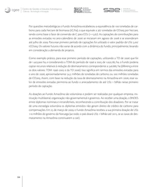 Centro de Gestão e Estudos Estratégicos
     Ciência, Tecnologia e Inovação




           Por questões metodológicas o Fundo Amazônia estabeleceu a equivalência de  toneladas de car-
           bono para cada hectare de biomassa (tC/ha), o que equivale a  toneladas de COeq por hectare,
           tendo como base o fator de conversão de C para CO (~=,). As captações de contribuições para
           as emissões evitadas no ano-calendário de  se iniciaram em agosto de  e se estenderam
           até julho de . Para esse primeiro período de captações foi utilizado o valor padrão de US ,/
           tCOeq. Os valores futuros irão variar de acordo com a dinâmica do fundo, principalmente, levando
           em consideração a demanda de projetos.

           Como exemplo prático, para esse primeiro período de captações, utilizando a TD de  que foi
           de .. ha, e considerando a TDM do período de  a  de .. ha, o Fundo poderia
           captar recursos relativos à redução do desmatamento correspondente a . ha (diferença entre
           os dois valores: TDM - e da TD ). Isso signiﬁca em termos das emissões evitadas para
           o ano de , aproximadamente , milhões de toneladas de carbono, ou  milhões toneladas
           de COeq. Assim, com base na redução da taxa de desmatamento na Amazônia em , esse va-
           lor de emissões evitadas permitiria ao fundo o arrecadamento de até US  bilhão nesse primeiro
           período de captação.

           As doações ao Fundo Amazônia são voluntárias e podem ser realizadas por qualquer empresa, ins-
           tituição multilateral, organização não-governamental e governos. Ao receber uma doação, o BNDES
           emite diplomas nominais e intransferíveis, reconhecendo a contribuição dos doadores. Por se tratar
           de uma estratégia voluntária os diplomas emitidos não geram direito de crédito de carbono para
           compensações. Em  de março de , o Fundo Amazônia recebeu a sua primeira doação de US
            milhões do governo da Noruega (ao todo, o país doará US  bilhão até , se as taxas de des-
           matamento na Amazônia continuarem a cair).




64
 