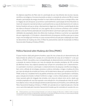 Centro de Gestão e Estudos Estratégicos
     Ciência, Tecnologia e Inovação




           Os objetivos especíﬁcos do Plano são: () a promoção do uso mais eﬁciente dos recursos naturais,
           cientíﬁcos, tecnológicos e humanos buscando-se reduzir o conteúdo de carbono do PIB; () manter
           elevada a participação de energia renovável na matriz elétrica do Brasil, como: a energia eólica, solar
           e o bagaço da cana-de-açúcar; () aumentar sustentavelmente a participação de bicombustíveis na
           matriz de transportes nacional; () reduzir sustentavelmente as taxas de desmatamento em todos os
           biomas brasileiros até que se atinja o desmatamento ilegal zero; () eliminar a perda líquida da área
           de cobertura ﬂorestal no Brasil até  (isso signiﬁca não só conservar as ﬂorestas como também
           dobrar a área das ﬂorestas plantadas até ); () fortalecer e promover ações para reduzir as vulne-
           rabilidades das populações diante dos efeitos das mudanças climáticas e aumentar sua capacidade
           de auto-organização; e () fortalecer o desenvolvimento de pesquisas cientíﬁcas para que se possa
           traçar uma estratégia que minimize os custos socioeconômicos do país para a adaptação aos impac-
           tos decorrentes da mudança do clima. O Plano foi, praticamente, todo ele incorporado na Política
           Nacional sobre Mudança Climática (PNMC).




           Política Nacional sobre Mudança do Clima (PNMC)
           O passo histórico dado pelo governo brasileiro, capaz de criar as bases de um desenvolvimento de
           baixa emissão de carbono, foi a sanção, em  de dezembro de , da Lei Federal nº ., que
           instituiu a PNMC. Esta política visa à compatibilização do desenvolvimento econômico-social com
           a proteção do sistema climático por meio da redução das emissões antrópicas de GEE oriundas
           de diferentes fontes. Seus objetivos deverão estar sempre em consonância com o desenvolvimen-
           to sustentável e incentivar a promoção e o desenvolvimento de pesquisas cientíﬁco-tecnológicas,
           bem como a difusão de tecnologias, processos e práticas orientadas a mitigar a mudança do clima
           por meio da redução de emissões por fontes e do fortalecimento dessas por sumidouros de GEE. A
           PNMC ainda traz o estabelecimento de padrões ambientais e de metas, quantiﬁcáveis e veriﬁcáveis,
           para a redução de emissões no Brasil. Conforme o artigo  da lei, o Brasil adotará, como compro-
           misso nacional, ações de mitigação das emissões, com vistas em reduzir entre , e , suas
           emissões projetadas até  (isso equivale a uma redução de  comparada aos níveis de ).
           Este objetivo inclui a meta de redução de  do desmatamento da Amazônia, como deﬁnido pelo
           Plano Nacional de Mudança Climática. A PNMC tem previsão de ser implementada até o ﬁnal de
            e será informada pelo Inventário Nacional de Emissões que foi concluído em outubro de .

           46 O Brasil apresentou suas metas de redução baseadas num cenário de redução de GEE de 36,1 a 38,9% em 2020, comparado
           com as emissões que ocorreriam se nada fosse feito, assumindo um crescimento do PIB entre 5% e 6%, um número bastante elevado,
           considerando o passado recente: http://www.ipam.org.br/mais/blogpost?id=57



66
 