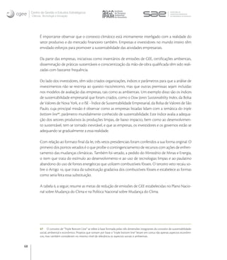Centro de Gestão e Estudos Estratégicos
     Ciência, Tecnologia e Inovação




           É importante observar que o contexto climático está intimamente interligado com a realidade do
           setor produtivo e do mercado ﬁnanceiro também. Empresas e investidores no mundo inteiro têm
           envidado esforços para promover a sustentabilidade das atividades empresariais.

           Da parte das empresas, iniciativas como inventários de emissões de GEE, certiﬁcações ambientais,
           disseminação de práticas sustentáveis e conscientização da mão-de-obra qualiﬁcada têm sido reali-
           zadas com bastante frequência.

           Do lado dos investidores, têm sido criados organizações, índices e parâmetros para que a análise de
           investimentos não se restrinja ao quesito risco/retorno, mas que outras premissas sejam incluídas
           nos modelos de avaliação das empresas, tais como as ambientais. Um exemplo disso são os índices
           de sustentabilidade empresarial que foram criados, como o Dow Jones Sustainability Index, da Bolsa
           de Valores de Nova York, e o ISE - Índice de Sustentabilidade Empresarial, da Bolsa de Valores de São
           Paulo, cuja principal missão é observar como as empresas listadas lidam com a temática do triple
           bottom line, parâmetro mundialmente conhecido de sustentabilidade. Este índice avalia a adequa-
           ção dos setores produtivos às produções limpas, de baixo impacto, bem como ao desenvolvimen-
           to sustentável, tem se tornado inevitável, e que as empresas, os investidores e os governos estão se
           adequando se gradualmente a essa realidade.

           Com relação ao formato ﬁnal da lei, três vetos presidenciais foram conferidos a sua forma original. O
           primeiro dos pontos vetados é o que proíbe o contingenciamento de recursos com ações de enfren-
           tamento das mudanças climáticas. Também foi vetado, a pedido do Ministério de Minas e Energia,
           o item que trata do estímulo ao desenvolvimento e ao uso de tecnologias limpas e ao paulatino
           abandono do uso de fontes energéticas que utilizem combustíveis fósseis. O terceiro veto recaiu so-
           bre o Artigo , que trata da substituição gradativa dos combustíveis fósseis e estabelece as formas
           como seria feita essa substituição.

           A tabela , a seguir, resume as metas de redução de emissões de GEE estabelecidas no Plano Nacio-
           nal sobre Mudança do Clima e na Política Nacional sobre Mudança do Clima.




           47 O conceito de “Triple Bottom Line” se refere à base formada pelas três dimensões integrantes do conceito de sustentabilidade:
           social, ambiental e econômico. Projetos que tomam por base o “triple bottom line” levam em conta não apenas aspectos econômi-
           cos, mas também consideram no mesmo nível de relevância os aspectos sociais e ambientais.


68
 