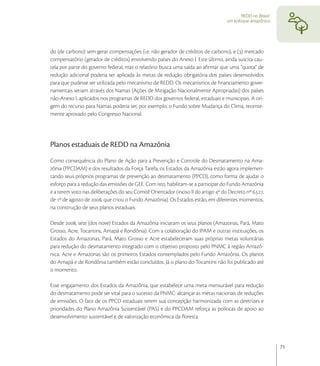 REDD no Brasil:
                                                                                   um enfoque amazônico




do (de carbono) sem gerar compensações (i.e. não gerador de créditos de carbono), e () mercado
compensatório (gerador de créditos) envolvendo países do Anexo I. Este último, ainda suscita cau-
tela por parte do governo federal, mas o relatório busca uma saída ao aﬁrmar que uma “quota” de
redução adicional poderia ser aplicada às metas de redução obrigatória dos países desenvolvidos
para que pudesse ser utilizada pelo mecanismo de REDD. Os mecanismos de ﬁnanciamento gover-
namentais seriam através dos Namas (Ações de Mitigação Nacionalmente Apropriadas) dos países
não-Anexo I, aplicados nos programas de REDD dos governos federal, estaduais e municipais. A ori-
gem do recurso para Namas poderia ser, por exemplo, o Fundo sobre Mudança do Clima, recente-
mente aprovado pelo Congresso Nacional.




Planos estaduais de REDD na Amazônia
Como consequência do Plano de Ação para a Prevenção e Controle do Desmatamento na Ama-
zônia (PPCDAM) e dos resultados da Força Tarefa, os Estados da Amazônia estão agora implemen-
tando seus próprios programas de prevenção ao desmatamento (PPCD), como forma de ajudar o
esforço para a redução das emissões de GEE. Com isto, habilitam-se a participar do Fundo Amazônia
e a terem voto nas deliberações do seu Comitê Orientador (inciso II do artigo º do Decreto nº .,
de º de agosto de , que criou o Fundo Amazônia). Os Estados estão, em diferentes momentos,
na construção de seus planos estaduais.

Desde , sete (dos nove) Estados da Amazônia iniciaram os seus planos (Amazonas, Pará, Mato
Grosso, Acre, Tocantins, Amapá e Rondônia). Com a colaboração do IPAM e outras instituições, os
Estados do Amazonas, Pará, Mato Grosso e Acre estabeleceram suas próprias metas voluntárias
para redução do desmatamento integrado com o objetivo proposto pelo PNMC à região Amazô-
nica. Acre e Amazonas são os primeiros Estados contemplados pelo Fundo Amazônia. Os planos
do Amapá e de Rondônia também estão concluídos. Já o plano do Tocantins não foi publicado até
o momento.

Esse engajamento dos Estados da Amazônia, que estabelece uma meta mensurável para redução
do desmatamento pode ser vital para o sucesso da PNMC: alcançar as metas nacionais de reduções
de emissões. O fato de os PPCD estaduais terem sua concepção harmonizada com as diretrizes e
prioridades do Plano Amazônia Sustentável (PAS) e do PPCDAM reforça as políticas de apoio ao
desenvolvimento sustentável e de valorização econômica da ﬂoresta.




                                                                                                            71
 