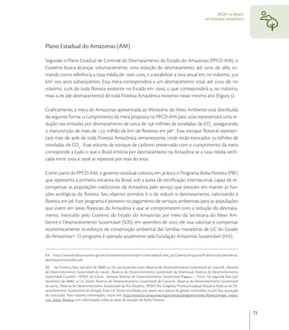 REDD no Brasil:
                                                                                                        um enfoque amazônico




Plano Estadual do Amazonas (AM)

Segundo o Plano Estadual de Controle do Desmatamento do Estado do Amazonas (PPCD-AM), o
Governo busca alcançar, voluntariamente, uma redução do desmatamento, até , de , to-
mando como referência a taxa média de -, e a estabilizar a taxa anual em, no máximo, 
km nos anos subseqüentes. Essa meta corresponderá a um desmatamento total, até , de, no
máximo, , de toda ﬂoresta existente no Estado em , o que corresponderá a, no máximo,
mais , (de desmatamento) de toda Floresta Amazônica existente nesse mesmo ano (Figura ).

Graﬁcamente, a meta do Amazonas apresentada ao Ministério do Meio Ambiente está distribuída
da seguinte forma: o cumprimento da meta proposta no PPCD-AM para  representará uma re-
dução nas emissões por desmatamento de cerca de  milhões de toneladas de CO, assegurando
a manutenção de mais de , milhão de km de ﬂorestas em pé. Esse estoque ﬂorestal represen-
tará mais de  de toda Floresta Amazônica remanescente, onde estão estocados  bilhões de
toneladas de CO.  Esse volume de estoque de carbono preservado com o cumprimento da meta
corresponde a tudo o que o Brasil emitiria por desmatamento na Amazônia se a taxa média veriﬁ-
cada entre  e  se repetisse por mais  anos.

Como parte do PPCD-AM, o governo estadual colocou em prática o Programa Bolsa Floresta (PBF)
que representa a primeira iniciativa do Brasil, sob a áurea de certiﬁcação internacional, capaz de re-
compensar as populações tradicionais da Amazônia pelo serviço que prestam em manter as fun-
ções ecológicas da ﬂoresta. Seu objetivo primário é o de reduzir o desmatamento, valorizando a
ﬂoresta em pé. Este programa é pioneiro no pagamento de serviços ambientais para as populações
que vivem em áreas ﬂorestais da Amazônia e que se comprometem com a redução do desmata-
mento. Instituído pelo Governo do Estado do Amazonas por meio da Secretaria do Meio Am-
biente e Desenvolvimento Sustentável (SDS), em setembro de , ele visa valorizar e compensar
economicamente os esforços de conservação ambiental das famílias moradoras de UC do Estado
do Amazonas. O programa é operado atualmente pela Fundação Amazonas Sustentável (FAS).


51 http://www.fundoamazonia.gov.br/FundoAmazonia/export/sites/default/site_pt/Galerias/Arquivos/Publicacoes/planoﬁnal-
desmatamentoxAMx.pdf
52 Na Primeira fase (até abril de 2008), as UC participantes eram: Reserva de Desenvolvimento Sustentável do Uatumã ; Reserva
de Desenvolvimento Sustentável do Uacari ; Reserva de Desenvolvimento Sustentável de Mamirauá; Reserva de Desenvolvimento
Sustentável Cujubim ; RESEX do Catuá - Ipixuna; Reserva de Desenvolvimento Sustentável Piagaçu – Purus. Na segunda fase (até
dezembro de 2008), as UC foram: Reserva de Desenvolvimento Sustentável de Canumã ; Reserva de Desenvolvimento Sustentável
do Juma ; Reserva de Desenvolvimento Sustentável do Rio Madeira ; RESEX Rio Gregório; Floresta Estadual Maués e Reserva de De-
senvolvimento Sustentável do Amapá. Estas UC foram escolhidas por terem seus planos de gestão concluídos ou em fase avançada
de conclusão. Para maiores informações, visitar em: http://www.fas-amazonas.org/pt/secao/programa-bolsa-ﬂoresta/mapa_intera-
tivo_bolsa_ﬂoresta com informações sobre as áreas de atuação do Bolsa Floresta.


                                                                                                                                 73
 