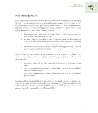 REDD no Brasil:
                                                                                     um enfoque amazônico




Plano Estadual do Pará (PA)

Formulado ao longo do primeiro semestre de , o PPCAD-PA (Plano Estadual de Prevenção,
Controle e Alternativas ao Desmatamento do Estado do Pará) lista, para uma primeira fase de exe-
cução, abrangendo o período entre agosto de  e agosto de ,  ações a serem implemen-
tadas prioritariamente nos  municípios que mais desmataram, conforme a Portaria MMA /.
Essas ações estão organizadas segundo três eixos principais:

             Ordenamento territorial, fundiário e ambiental: estabelece as ações prioritárias para a re-
             gularização fundiária e ambiental no Estado;
             Fomento a atividades sustentáveis: estabelece o conjunto de ações que devem incentivar
             a adoção de novos modelos econômicos, contribuindo, assim, para mudar o paradigma
             de desenvolvimento, prevenindo o desmatamento;
             Monitoramento e controle: estabelece as ações fundamentais para melhorar a eﬁciência
             do controle do desmatamento no Estado.


As metas de redução contidas no PPCAD-PA tomaram como linha de base inicial a média dos des-
matamentos ocorridos no Estado entre  a  (.km), segundo dados do Prodes. As metas
são as seguintes:

              a : redução de  sobre o desmatamento ocorrido no período da linha de
             base;
              a : redução de  em relação à linha de base inicial ou de  em relação ao
             período anterior (–);
              a : redução de  em relação à linha de base inicial ou de  em relação ao
             período anterior.


Se essas metas forem atingidas, o Pará seria responsável por  de toda a redução de desmatamen-
to prevista no PNMC, o que evitaria a emissão de  milhões de tCOeq. Num eventual futuro mer-
cado de carbono, estimando uma cotação de US , para a tonelada de CO, o Estado poderia
captar, se cumprida a meta, até US , bilhões com REDD.




                                                                                                              77
 