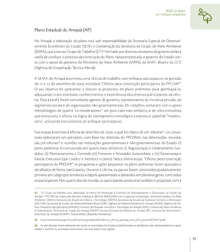 REDD no Brasil:
                                                                                                         um enfoque amazônico




Plano Estadual do Amapá (AP)

No Amapá, a elaboração do plano está sob responsabilidade da Secretaria Especial de Desenvol-
vimento Econômico do Estado (SEDE) e coordenação da Secretaria de Estado do Meio Ambiente
(SEMA), que junto ao Grupo de Trabalho (GT) formado por diversas secretarias de governo terão a
tarefa de conduzir o processo de construção do Plano. Nessa empreitada, o governo do Estado con-
ta com o apoio de parceiros do Ministério do Meio Ambiente (MMA), da WWF- Brasil e da GTZ
(Agência de Cooperação Técnica Alemã).

A SEMA do Amapá promoveu uma oficina de trabalho com enfoque participativo no período
de  a  de setembro de , intitulada “Oficina para construção participativa do PPCDAP”.
O seu objetivo foi apresentar e discutir as propostas do plano preliminar para aperfeiçoá-lo,
adequando-o aos interesses, conhecimentos e experiências dos diversos participantes da ofici-
na. Para a tarefa foram convidados agentes de governo, representantes da iniciativa privada, de
segmentos sociais e de organizações não-governamentais. Os trabalhos contaram com o apoio
metodológico de quatro “co-moderadores”, um para cada eixo temático, e de uma consultora
que estruturou a oficina na lógica do planejamento estratégico e exerceu o papel de “modera-
dora”, utilizando instrumentos do enfoque participativo.

Nas etapas anteriores à oﬁcina de setembro de , a qual foi objeto de um relatório, os consul-
tores elaboraram um pré-plano, com base nas diretrizes do PPCDAM, nas informações oriundas
das pré-oﬁcinas e reuniões nas instituições governamentais e não-governamentais do Estado. O
plano preliminar foi estruturado em quatro eixos temáticos: (i) Regularização e Ordenamento Fun-
diário; (ii) Monitoramento e Controle; (iii) Fomento a Atividades Sustentáveis, e (iv) Governança e
Gestão Executiva (que conduz e monitora o plano). Nesta última etapa, “Oﬁcina para construção
participativa do PPCDAP”, os programas e ações propostos no plano preliminar foram ajustados e
detalhados de forma participativa. Durante a oﬁcina, os pactos foram construídos gradativamente,
primeiro em subgrupos temáticos e depois apresentados e debatidos em plenárias gerais, com todos
os participantes. Nos quatro dias de reunião, os participantes produziram análises e propostas com a

54 O Grupo de trabalho para elaboração do Plano de Prevenção e Controle do Desmatamento e Queimadas no Estado do
Amapá - PPCDAP foi criado pelo Decreto Estadual n. 0843 de 06/03/2009, com a seguinte composição: Secretaria Estadual do Meio
Ambiente (SEMA), Secretaria de Estado de Ciência e Tecnologia (SETEC), Secretaria de Estado da Indústria Comércio e Mineração
(SEICOM), Secretaria de Estado de Desenvolvimento Rural (SDR), Agência de Desenvolvimento do Amapá (ADAP), Agência de De-
fesa e Inspeção Agropecuária (DIAGRO), Instituto de Pesquisa Cientíﬁca e Tecnologia do Amapá (IEPA), Instituto do Meio Ambiente
e Ordenamento Territorial do Estado do Amapá (IMAP), Instituto Estadual de Floresta do Amapá (IEF), Instituto de Desenvolvim-
ento Rural do Amapá (RURAP), Policia Militar (Batalhão Ambiental).
55   http://www.sema.ap.gov.br/publicacoes/ppcdap/pdf/relatorio_oﬁcina_ppcdap_com_lista_presen%C3%A7a.pdf
56 As pré-oﬁcinas foram realizadas em todos os municípios do Estado e identiﬁcaram os problemas com desmatamentos e quei-
madas e também as atividades sustentáveis nas suas respectivas regiões.


                                                                                                                                  79
 