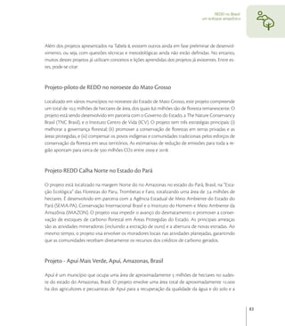 REDD no Brasil:
                                                                                     um enfoque amazônico




Além dos projetos apresentados na Tabela , existem outros ainda em fase preliminar de desenvol-
vimento, ou seja, com questões técnicas e metodológicas ainda não estão deﬁnidas. No entanto,
muitos destes projetos já utilizam conceitos e lições aprendidas dos projetos já existentes. Entre es-
tes, pode-se citar:


Projeto-piloto de REDD no noroeste do Mato Grosso

Localizado em vários municípios no noroeste do Estado de Mato Grosso, este projeto compreende
um total de , milhões de hectares de área, dos quais , milhões são de ﬂoresta remanescente. O
projeto está sendo desenvolvido em parceria com o Governo do Estado, a The Nature Conservancy
Brasil (TNC Brasil), e o Instituto Centro de Vida (ICV). O projeto tem três estratégias principais: (i)
melhorar a governança ﬂorestal; (Ii) promover a conservação de ﬂorestas em terras privadas e as
áreas protegidas, e (iii) compensar os povos indígenas e comunidades tradicionais pelos esforços de
conservação da ﬂoresta em seus territórios. As estimativas de redução de emissões para toda a re-
gião apontam para cerca de  milhões CO entre  e .


Projeto REDD Calha Norte no Estado do Pará

O projeto está localizado na margem Norte do rio Amazonas no estado do Pará, Brasil, na “Esta-
ção Ecológica” das Florestas do Paru, Trombetas e Faro, totalizando uma área de , milhões de
hectares. É desenvolvido em parceria com a Agência Estadual de Meio Ambiente do Estado do
Pará (SEMA-PA), Conservação Internacional Brasil e o Instituto do Homem e Meio Ambiente da
Amazônia (IMAZON). O projeto visa impedir o avanço do desmatamento e promover a conser-
vação de estoques de carbono ﬂorestal em Áreas Protegidas do Estado. As principais ameaças
são as atividades mineradoras (incluindo a extração de ouro) e a abertura de novas estradas. Ao
mesmo tempo, o projeto visa envolver os moradores locais nas atividades planejadas, garantindo
que as comunidades recebam diretamente os recursos dos créditos de carbono gerados.


Projeto - Apuí Mais Verde, Apuí, Amazonas, Brasil

Apuí é um município que ocupa uma área de aproximadamente  milhões de hectares no sudes-
te do estado do Amazonas, Brasil. O projeto envolve uma área total de aproximadamente .
ha dos agricultores e pecuaristas de Apuí para a recuperação da qualidade da água e do solo e a


                                                                                                              83
 