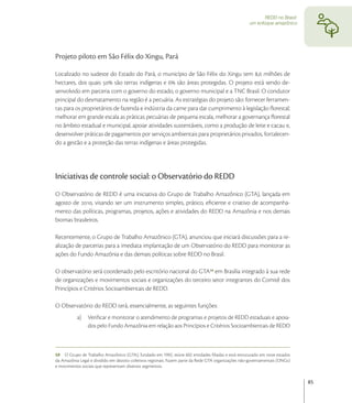 REDD no Brasil:
                                                                                                     um enfoque amazônico




Projeto piloto em São Félix do Xingu, Pará

Localizado no sudeste do Estado do Pará, o município de São Félix do Xingu tem , milhões de
hectares, dos quais  são terras indígenas e  são áreas protegidas. O projeto está sendo de-
senvolvido em parceria com o governo do estado, o governo municipal e a TNC Brasil. O condutor
principal do desmatamento na região é a pecuária. As estratégias do projeto são: fornecer ferramen-
tas para os proprietários de fazenda e indústria da carne para dar cumprimento à legislação ﬂorestal;
melhorar em grande escala as práticas pecuárias de pequena escala, melhorar a governança ﬂorestal
no âmbito estadual e municipal, apoiar atividades sustentáveis, como a produção de leite e cacau e,
desenvolver práticas de pagamentos por serviços ambientais para proprietários privados, fortalecen-
do a gestão e a proteção das terras indígenas e áreas protegidas.




Iniciativas de controle social: o Observatório do REDD
O Observatório de REDD é uma iniciativa do Grupo de Trabalho Amazônico (GTA), lançada em
agosto de , visando ser um instrumento simples, prático, eﬁciente e criativo de acompanha-
mento das políticas, programas, projetos, ações e atividades do REDD na Amazônia e nos demais
biomas brasileiros.

Recentemente, o Grupo de Trabalho Amazônico (GTA), anunciou que iniciará discussões para a re-
alização de parcerias para a imediata implantação de um Observatório do REDD para monitorar as
ações do Fundo Amazônia e das demais políticas sobre REDD no Brasil.

O observatório será coordenado pelo escritório nacional do GTA em Brasília integrado à sua rede
de organizações e movimentos sociais e organizações do terceiro setor integrantes do Comitê dos
Princípios e Critérios Socioambientais de REDD.

O Observatório do REDD terá, essencialmente, as seguintes funções:
           a)   Veriﬁcar e monitorar o atendimento de programas e projetos de REDD estaduais e apoia-
                dos pelo Fundo Amazônia em relação aos Princípios e Critérios Socioambientais de REDD



59 O Grupo de Trabalho Amazônico (GTA), fundado em 1992, reúne 602 entidades ﬁliadas e está estruturado em nove estados
da Amazônia Legal e dividido em dezoito coletivos regionais. Fazem parte da Rede GTA organizações não-governamentais (ONGs)
e movimentos sociais que representam diversos segmentos.


                                                                                                                              85
 