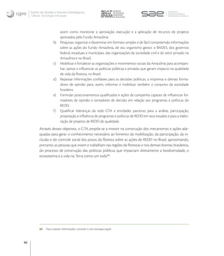 Centro de Gestão e Estudos Estratégicos
     Ciência, Tecnologia e Inovação




                          assim como monitorar a aprovação, execução e a aplicação de recursos de projetos
                          aprovados pelo Fundo Amazônia
                       b) Pesquisar, organizar e disseminar em formato simples e de fácil compreensão informações
                          sobre as ações do Fundo Amazônia, de seu organismo gestor, o BNDES, dos governos
                          federal, estaduais e municipais, das organizações da sociedade civil e do setor privado na
                          Amazônia e no Brasil;
                       c) Mobilizar e fortalecer as organizações e movimentos sociais da Amazônia para acompan-
                          har, opinar e inﬂuenciar as políticas públicas e privadas que geram impacto na qualidade
                          de vida da ﬂoresta, no Brasil.
                       d) Repassar informações conﬁáveis para as decisões políticas, a imprensa e demais forma-
                          dores de opinião para, assim, informar e mobilizar também o conjunto da sociedade
                          brasileira.
                       e) Formular posicionamentos qualiﬁcados e ações de campanha capazes de inﬂuenciar for-
                          madores de opinião e tomadores de decisão em relação aos programas e políticas do
                          REDD.
                       f) Qualiﬁcar lideranças da rede GTA e entidades parceiras para a análise, participação,
                          proposição e inﬂuência de programas e políticas de REDD em seus estados e para a elabo-
                          ração de projetos de REDD de qualidade.
           Através desses objetivos, o GTA propõe-se a investir na construção dos mecanismos e ações ade-
           quadas para gerar o conhecimento necessário ao fomento da mobilização, da participação, da in-
           clusão e do controle social dos povos da ﬂoresta sobre as ações de REDD no Brasil, aproximando,
           portanto, as pessoas que vivem e trabalham nas regiões de ﬂorestas e nos demais biomas brasileiros,
           do processo de construção das políticas públicas que impactam diretamente a biodiversidade, o
           ecossistema e a vida na Terra como um todo.




           60    Para maiores informações, consulte o site www.gta.org.br.



86
 