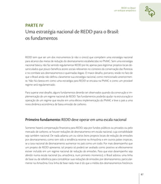 REDD no Brasil:
                                                                                   um enfoque amazônico




PARTE IV
Uma estratégia nacional de REDD para o Brasil:
os fundamentos


REDD tem que ser um dos instrumentos (e não o único) que compõem uma estratégia nacional
para alcance das metas de redução do desmatamento estabelecidas no PNMC. Sem uma estratégia
nacional básica, não faz sentido regulamentar REDD por lei, apenas para legitimar projetos locais de-
sarticulados que pouco beneﬁcia atores sociais relevantes no contexto da conservação das ﬂorestas
e no combate aos desmatamentos e queimadas ilegais. O maior desaﬁo, portanto, reside no fato de
que o Brasil ainda não deﬁniu claramente sua estratégia nacional, como mencionado anteriormen-
te. Não há clareza em como uma estratégia para REDD se encaixa na PNMC e como um provável
regime será regulamentado.

Para superar este desaﬁo, alguns fundamentos deverão ser observados quando da construção e im-
plementação de um regime nacional de REDD. Tais fundamentos poderão ajudar na estruturação e
operação de um regime que resulte em uma efetiva implementação do PNMC e leve o país a uma
nova dinâmica econômica de baixa emissão de carbono.




Primeiro fundamento: REDD deve operar em uma escala nacional
Somente haverá compensação ﬁnanceira para REDD, seja por fundos públicos ou privados ou pelo
mercado de carbono, se houver reduções de desmatamento em escala nacional, cuja contabilidade
seja também nacional. De nada adianta um ou vários bons projetos locais de redução de emissões
por desmatamento, como tem sido a tendência recente na Amazônia e em outros países tropicais,
se a taxa nacional de desmatamento aumentar no país como um todo. Por mais desempenho que
um projeto de REDD apresente, tal projeto só poderá ser avaliado como positivo se efetivamente
estiver incluído em um regime nacional de redução de emissões. Para que este desempenho seja
aferido numa escala nacional (ou amazônica, num primeiro momento), o Brasil adotou uma linha
de base ou de referência para contabilizar suas reduções de emissões por desmatamento, particular-
mente na Amazônia. Esta linha de base nada mais é do que a média dos desmatamentos históricos


                                                                                                            87
 