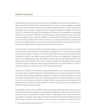 Sumário executivo


O Brasil poderá fazer uma contribuição substancial à mitigação da mudança climática global se re-
duzir suas emissões de GEE oriundas de desmatamento e, ao mesmo tempo, progredir no estabele-
cimento de um desenvolvimento econômico de baixa emissão de carbono. Um dos caminhos mais
promissores para se chegar a tal desenvolvimento é aquele atualmente em debate no âmbito da
UNFCCC e identiﬁcado pela sigla REDD (Redução de Emissões por Desmatamento e Degradação
ﬂorestal). Se um mecanismo de REDD for implementado, os países em desenvolvimento que se dis-
ponham a adotá-lo e que comprovem reduções de emissões de GEE resultantes do desmatamento
em seus territórios poderão obter incentivos positivos ou compensações ﬁnanceiras. A expectativa
é de que este regime estimule uma nova economia mundial de baixa emissão que contemple os es-
forços para proteção ﬂorestal e redução de emissões por desmatamento.

Inúmeros fundos ﬁnanceiros voltados à capacitação de países para o monitoramento e o controle
do desmatamento estão surgindo e vários já estão em operação, como o Fundo Amazônia, lançado
há dois anos pelo governo brasileiro. Tais fundos serão fundamentais para que experiências sejam
colocadas em prática e que regimes nacionais de REDD possam ser conﬁgurados e regulamenta-
dos. O avanço rápido das discussões sobre REDD no âmbito da Convenção-Quadro da ONU sobre
Mudança do Clima (UNFCCC) indica que as emissões resultantes da derrubada de ﬂorestas agora
encontram espaço para discussão entre as nações desenvolvidas e em desenvolvimento e serão tra-
tadas com destaque no próximo acordo a ser ﬁrmado pela Convenção.

Para além da UNFCCC, os movimentos em países desenvolvidos como os Estados Unidos, que ava-
liam, através de seu Congresso Nacional, a implementação de um mecanismo nacional de limitação
de emissões, estão evoluindo rapidamente e podem ter no REDD uma saída para diminuir os custos
de redução de emissões de GEE em seus territórios gerando enormes oportunidades econômicas.
No mesmo rumo, acordos entre estados de países distintos, como aquele recém estabelecido entre
Califórnia (EUA), Acre (Brasil) e Chiapas (México) no âmbito do GCF, e que incluem programas de
REDD, serão cada vez mais frequentes.

Considerando o cenário acima, o REDD poderá trazer divisas importantes para o Brasil. O país se
encontra suﬁcientemente preparado e numa posição privilegiada de modo a aproveitar todo o po-
tencial que este novo mecanismo econômico oferece. As experiências como a do Fundo Amazô-
nia, somadas à aprovação pelo Congresso Nacional da Política Nacional sobre Mudança do Clima
(PNMC), que estabeleceu, pela primeira vez, metas nacionais de redução de emissões de GEE, in-

1
 