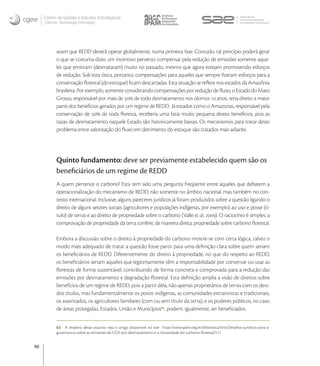 Centro de Gestão e Estudos Estratégicos
     Ciência, Tecnologia e Inovação




           assim que REDD deverá operar globalmente, numa primeira fase. Contudo, tal princípio poderá gerar
           o que se costuma dizer, um incentivo perverso: compensar pela redução de emissões somente aque-
           les que emitiram (desmataram) muito no passado, mesmo que agora estejam promovendo esforços
           de redução. Sob esta ótica, portanto, compensações para aqueles que sempre ﬁzeram esforços para a
           conservação ﬂorestal (do estoque) ﬁcam descartadas. Esta situação se reﬂete nos estados da Amazônia
           brasileira. Por exemplo, somente considerando compensações por redução de ﬂuxo, o Estado do Mato
           Grosso, responsável por mais de  de todo desmatamento nos últimos  anos, teria direito a maior
           parte dos benefícios gerados por um regime de REDD. Já estados como o Amazonas, responsável pela
           conservação de  de toda ﬂoresta, receberia uma fatia muito pequena destes benefícios, pois as
           taxas de desmatamento naquele Estado são historicamente baixas. Os mecanismos para tratar deste
           problema entre valorização do ﬂuxo em detrimento do estoque são tratados mais adiante.




           Quinto fundamento: deve ser previamente estabelecido quem são os
           beneﬁciários de um regime de REDD
           A quem pertence o carbono? Esta tem sido uma pergunta freqüente entre aqueles que debatem a
           operacionalização do mecanismo de REDD, não somente no âmbito nacional, mas também no con-
           texto internacional. Inclusive, alguns pareceres jurídicos já foram produzidos sobre a questão ligando o
           direito de alguns setores sociais (agricultores e populações indígenas, por exemplo) ao uso e posse (tí-
           tulo) de terras e ao direito de propriedade sobre o carbono (Valle et al, ). O raciocínio é simples: a
           comprovação de propriedade da terra confere, de maneira direta, propriedade sobre carbono ﬂorestal.

           Embora a discussão sobre o direito à propriedade do carbono mostre-se com certa lógica, talvez o
           modo mais adequado de tratar a questão fosse partir para uma deﬁnição clara sobre quem seriam
           os beneﬁciários de REDD. Diferentemente do direito à propriedade, no que diz respeito ao REDD,
           os beneﬁciários seriam aqueles que legitimamente têm a responsabilidade por conservar ou usar as
           ﬂorestas de forma sustentável, contribuindo de forma concreta e comprovada para a redução das
           emissões por desmatamento e degradação ﬂorestal. Esta deﬁnição amplia a visão de direitos sobre
           benefícios de um regime de REDD, pois a partir dela, não apenas proprietários de terras com os devi-
           dos títulos, mas fundamentalmente os povos indígenas, as comunidades extrativistas e tradicionais,
           os assentados, os agricultores familiares (com ou sem título da terra), e os poderes públicos, no caso
           de áreas protegidas, Estados, União e Municípios, podem, igualmente, ser beneﬁciados.


           63 A respeito desse assunto veja o artigo disponível no site: http://www.ipam.org.br/biblioteca/livro/Desaﬁos-juridicos-para-a-
           governanca-sobre-as-emissoes-de-CO2-por-desmatamento-e-a-titularidade-do-carbono-ﬂorestal/511


90
 