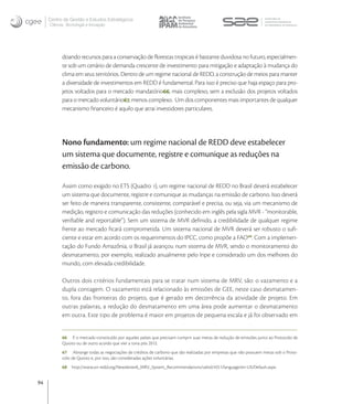 Centro de Gestão e Estudos Estratégicos
     Ciência, Tecnologia e Inovação




           doando recursos para a conservação de ﬂorestas tropicais é bastante duvidosa no futuro, especialmen-
           te sob um cenário de demanda crescente de investimento para mitigação e adaptação à mudança do
           clima em seus territórios. Dentro de um regime nacional de REDD, a construção de meios para manter
           a diversidade de investimentos em REDD é fundamental. Para isso é preciso que haja espaço para pro-
           jetos voltados para o mercado mandatório, mais complexo, sem a exclusão dos projetos voltados
           para o mercado voluntário, menos complexo. Um dos componentes mais importantes de qualquer
           mecanismo ﬁnanceiro é aquilo que atrai investidores particulares.




           Nono fundamento: um regime nacional de REDD deve estabelecer
           um sistema que documente, registre e comunique as reduções na
           emissão de carbono.

           Assim como exigido no ETS (Quadro ), um regime nacional de REDD no Brasil deverá estabelecer
           um sistema que documente, registre e comunique as mudanças na emissão de carbono. Isso deverá
           ser feito de maneira transparente, consistente, comparável e precisa, ou seja, via um mecanismo de
           medição, registro e comunicação das reduções (conhecido em inglês pela sigla MVR - “monitorable,
           veriﬁable and reportable”). Sem um sistema de MVR deﬁnido, a credibilidade de qualquer regime
           frente ao mercado ﬁcará comprometida. Um sistema nacional de MVR deverá ser robusto o suﬁ-
           ciente e estar em acordo com os requerimentos do IPCC, como propõe a FAO. Com a implemen-
           tação do Fundo Amazônia, o Brasil já avançou num sistema de MVR, sendo o monitoramento do
           desmatamento, por exemplo, realizado anualmente pelo Inpe e considerado um dos melhores do
           mundo, com elevada credibilidade.

           Outros dois critérios fundamentais para se tratar num sistema de MRV, são: o vazamento e a
           dupla contagem. O vazamento está relacionado às emissões de GEE, neste caso desmatamen-
           to, fora das fronteiras do projeto, que é gerado em decorrência da atividade de projeto. Em
           outras palavras, a redução do desmatamento em uma área pode aumentar o desmatamento
           em outra. Este tipo de problema é maior em projetos de pequena escala e já foi observado em


           66 É o mercado constituído por aqueles países que precisam cumprir suas metas de redução de emissões junto ao Protocolo de
           Quioto ou de outro acordo que vier a tona pós 2012.
           67 Abrange todas as negociações de créditos de carbono que são realizadas por empresas que não possuem metas sob o Proto-
           colo de Quioto e, por isso, são consideradas ações voluntárias. 
           68   http://www.un-redd.org/Newsletter8_MRV_System_Recommendations/tabid/4551/language/en-US/Default.aspx.


94
 