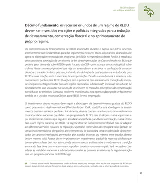 REDD no Brasil:
                                                                                                            um enfoque amazônico




Décimo fundamento: os recursos oriundos de um regime de REDD
devem ser investidos em ações e políticas integradas para a redução
de desmatamento, conservação ﬂorestal e no aprimoramento do
próprio regime.
Os compromissos de ﬁnanciamento de REDD anunciados durante e depois da COP descritos
anteriormente são fundamentais para dar seguimento, no curto prazo, aos avanços alcançados até
agora na elaboração e execução de programas de REDD. A importância destes fundos é ressaltada
pelos atrasos na aprovação de um sistema de leis de compensações de Cap-and-trade nos EUA que
poderia gerar demanda sobre REDD e pelo fracasso da COP em alcançar um acordo global sobre
o clima. Neste contexto, é provável que haja um atraso de um a três anos na confecção de um acor-
do sobre o tratado climático pós , incluindo aí a deﬁnição de qual arquitetura será adotada para
REDD e suas relações com o mercado de compensações. Devido a essa demora e incerteza, o ﬁ-
nanciamento público para REDD (doações) tem o potencial para catalisar uma transição de ativida-
des incipientes e fragmentadas para um regime nacional ou subnacional (estadual) de redução de
desmatamento que seja capaz no futuro, de se unir com os mercados emergentes de compensação
por redução de emissões. Contudo, conforme mencionado, esta oportunidade pode ser facilmente
perdida se o uso dos recursos públicos para REDD for mal empregado.

O investimento desses recursos deve seguir a abordagem de desenvolvimento gradual do REDD
como proposto no nível internacional (Meridian Report OAR, ). Por esta abordagem, os investi-
mentos precisam ser feitos por fases. Inicialmente, deve-se concentrar esforços no desenvolvimento
das capacidades nacionais para lidar com programas de REDD, para só depois, numa segunda eta-
pa, implementar políticas que regulem atividades especíﬁcas que dêem sustentação, numa última
fase, a um regime nacional de REDD. Tal regime deve ser suﬁcientemente ﬂexível para se adaptar
aos diferentes cenários possíveis de regulação, sejam eles construídos de cima para baixo (através de
um acordo internacional obrigatório, por exemplo) ou de baixo para cima (existência de vários mer-
cados de carbono interligados, permeados por acordos bilaterais ou mesmo entre estados dentro
de um mesmo país). Apesar de ser importante um investimento gradual de recursos públicos que
contemplem as fases descritas acima, ainda existem poucas análises sobre o modo como a transição
entre cada fase deve ocorrer e como estas podem coexistir num mesmo país. Será necessário con-
siderar as realidades nacionais e subnacionais e avaliar as possíveis arquiteturas de regulamentação
que um programa nacional de REDD exige.


69 O termo subnacional é freqüentemente usado de forma ampla para abranger várias escalas dos programas de REDD que
estejam abaixo do nível nacional. Para os ﬁns deste artigo, o termo subnacional é utilizado para se referir a estados e municípios.


                                                                                                                                      97
 