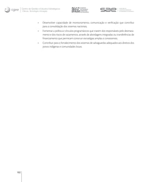 Centro de Gestão e Estudos Estratégicos
      Ciência, Tecnologia e Inovação




                              Desenvolver capacidade de monitoramento, comunicação e veriﬁcação que contribui
                              para a consolidação dos sistemas nacionais;
                              Fomentar a política e vínculos programáticos que tratem dos responsáveis pelo desmata-
                              mento e dos riscos de vazamentos, através de abordagens integradas ou transferências de
                              ﬁnanciamento que permitam construir estratégias amplas e consistentes;
                              Contribuir para o fortalecimento dos sistemas de salvaguardas adequados aos direitos dos
                              povos indígenas e comunidades locais.




102
 