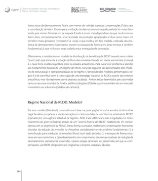 Centro de Gestão e Estudos Estratégicos
      Ciência, Tecnologia e Inovação




            baixas taxas de desmatamento, ﬁcaria com menos de  das supostas compensações. É claro que
            a contribuição de Mato Grosso para a redução do desmatamento naquele período foi muito bem
            vinda, pois manter ﬂorestas em pé naquele Estado é muito mais dispendioso do que no Amazonas.
            Além disto, comparativamente, a lucratividade da produção agropecuária é duas vezes maior em
            território mato-grossense (Nepstad et al. ), o que explica, em boa medida, a elevada taxa his-
            tórica de desmatamento. No entanto, manter os estoques de ﬂoresta em áreas remotas é também
            fundamental, já que no futuro estas poderão estar ameaçadas de destruição.

            Obviamente, a insistência num modelo de distribuição de benefícios de REDD baseado num critério
            “puro”, pelo qual somente a redução de ﬂuxo das emissões é levada em conta, encontraria (como já
            é o caso) forte resistência política entre os estados amazônicos. Para evitar este problema e atender
            aos fundamentos básicos de um regime de REDD, na seção seguinte são apresentados dois mode-
            los de estruturação e operacionalização de tal regime. O propósito dos modelos apresentados a se-
            guir é o de contribuir com a construção de uma estratégia nacional de REDD, a partir do contexto
            amazônico, mas não representa uma proposta acabada. Ambos estão desenhados para acomodar
            tanto os recursos oriundos de fundos públicos (doações) (Tabela ), como também do um mercado
            mandatório ou voluntário (créditos de carbono).




            Regime Nacional de REDD: Modelo I
            Por este modelo (Modelo I), construído com base na participação forte dos estados da Amazônia
            Legal brasileira, propõe-se a implementação em cada um deles de um “sistema estadual de REDD”
            (operado por uma agência estadual de registro- AER). Cada AER estaria sob a regulação e o moni-
            toramento do governo federal, através de um “sistema federal de REDD” estabelecido em concor-
            dância com os propósitos da PNMC. Desta forma, os estados receberiam compensações ﬁnanceiras
            oriundas da redução de emissões na Amazônia considerando-se três critérios fundamentais: () a
            contribuição para a redução de emissões (ﬂuxo) num dado período, () o estoque de ﬂoresta exis-
            tente em seus territórios, e () o desempenho no cumprimento das metas estaduais de redução de
            desmatamento previamente assumidas. Quatro etapas deveriam ser percorridas até que as com-
            pensações, via REDD, chegassem aos programas e projetos estaduais. São elas:




104
 
