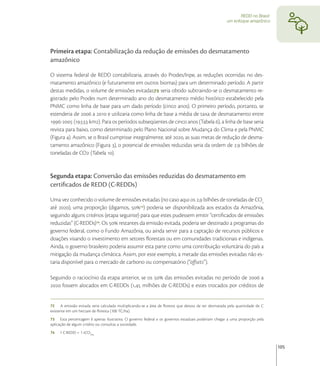 REDD no Brasil:
                                                                                                   um enfoque amazônico




Primeira etapa: Contabilização da redução de emissões do desmatamento
amazônico

O sistema federal de REDD contabilizaria, através do Prodes/Inpe, as reduções ocorridas no des-
matamento amazônico (e futuramente em outros biomas) para um determinado período. A partir
destas medidas, o volume de emissões evitadas seria obtido subtraindo-se o desmatamento re-
gistrado pelo Prodes num determinado ano do desmatamento médio histórico estabelecido pela
PNMC como linha de base para um dado período (cinco anos). O primeiro período, portanto, se
estenderia de  a  e utilizaria como linha de base a média de taxa de desmatamento entre
- (. km). Para os períodos subseqüentes de cinco anos (Tabela ), a linha de base seria
revista para baixo, como determinado pelo Plano Nacional sobre Mudança do Clima e pela PNMC
(Figura ). Assim, se o Brasil cumprisse integralmente, até , as suas metas de redução de desma-
tamento amazônico (Figura ), o potencial de emissões reduzidas seria da ordem de . bilhões de
toneladas de CO (Tabela ).


Segunda etapa: Conversão das emissões reduzidas do desmatamento em
certiﬁcados de REDD (C-REDDs)

Uma vez conhecido o volume de emissões evitadas (no caso aqui os , bilhões de toneladas de CO
até ), uma proporção (digamos, ) poderia ser disponibilizada aos estados da Amazônia,
seguindo alguns critérios (etapa seguinte) para que estes pudessem emitir “certiﬁcados de emissões
reduzidas” (C-REDDs) . Os  restantes da emissão evitada, poderia ser destinado a programas do
governo federal, como o Fundo Amazônia, ou ainda servir para a captação de recursos públicos e
doações visando o investimento em setores ﬂorestais ou em comunidades tradicionais e indígenas.
Ainda, o governo brasileiro poderia assumir esta parte como uma contribuição voluntária do país a
mitigação da mudança climática. Assim, por este exemplo, a metade das emissões evitadas não es-
taria disponível para o mercado de carbono ou compensatório (“oﬀsets”).

Seguindo o raciocínio da etapa anterior, se os  das emissões evitadas no período de  a
 fossem alocados em C-REDDs (, milhões de C-REDDs) e estes trocados por créditos de


72 A emissão evitada seria calculada multiplicando-se a área de ﬂoresta que deixou de ser desmatada pela quantidade de C
existente em um hectare de ﬂoresta (100 TC/ha).
73 Esta percentagem é apenas ilustrativa. O governo federal e os governos estaduais poderiam chegar a uma proporção pela
aplicação de algum critério ou consultas a sociedade.
74   1 C-REDD = 1 tCO2eq


                                                                                                                            105
 