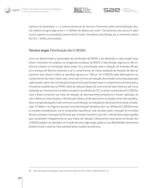 Centro de Gestão e Estudos Estratégicos
      Ciência, Tecnologia e Inovação




            carbono na proporção :, o volume potencial de recursos ﬁnanceiros pela comercialização des-
            tes créditos atingiria algo entre - bilhões de dólares até  . Certamente, este seria um valor
            muito superior a arrecadação potencial do Fundo Amazônia vislumbrada até o momento (cerca
            de US  bilhão prometidos).


            Terceira etapa: Distribuição dos C-REDDs

            Uma vez determinado a quantidade de certiﬁcados de REDD a ser destinada a cada estado estes
            seriam investidos em projetos ou programas estaduais de REDD. A distribuição seguiria os três cri-
            térios já citados na introdução desta seção: () a contribuição para a redução de emissões (ﬂuxo),
            () o estoque de ﬂoresta existente, e () o cumprimento de metas estaduais de redução de desma-
            tamento. Este último critério se atendido, geraria um “bônus” em C-REDDs pelo desempenho no
            cumprimento da meta. Neste caso, uma meta mínima de redução de emissões seria estipulada para
            cada estado a partir da contribuição proporcional que ﬁzessem para o cumprimento da meta para a
            Amazônia estabelecida na PNMC ( de redução abaixo de uma linha de base histórica, até ).
            Voltando ao montante de emissões evitadas (. bilhões de CO) a serem convertido em C-REDDs,
            caso o Brasil cumprisse sua meta de redução de desmatamento amazônico e fossem aplicados os
            três critérios já mencionados, a distribuição destes certiﬁcados entre os estados seria mais equilibra-
            da se comparada àquela onde somente a contribuição da redução do desmatamento fosse conside-
            rada. A Tabela  e a Figura  ilustram uma distribuição hipotética dos . bilhões de C-REDDs entre
            os estados considerando, como proporções hipotéticas,  de peso para a redução de emissões
            (ﬂuxo),  para o estoque de ﬂoresta que o estado mantém e, por ﬁm,  de bônus para aqueles
            que cumprissem integralmente as suas metas de redução. Obviamente, estes pesos na divisão dos
            C-REDDs podem ser alterados em função de uma negociação política. Esta ﬂexibilidade certamente
            poderá tornar o sistema mais aceitável pelos estados amazônicos.




            75   Para este cálculo foi utilizado o valor de mínimo de US$ 5/Ton CO2 e máximo de US$ 15).


106
 