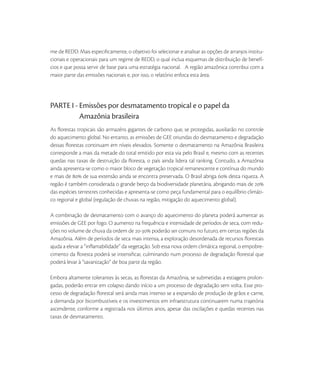 me de REDD. Mais especiﬁcamente, o objetivo foi selecionar e analisar as opções de arranjos institu-
cionais e operacionais para um regime de REDD, o qual inclua esquemas de distribuição de benefí-
cios e que possa servir de base para uma estratégia nacional. A região amazônica contribui com a
maior parte das emissões nacionais e, por isso, o relatório enfoca esta área.




PARTE I - Emissões por desmatamento tropical e o papel da
          Amazônia brasileira
As ﬂorestas tropicais são armazéns gigantes de carbono que, se protegidas, auxiliarão no controle
do aquecimento global. No entanto, as emissões de GEE oriundas do desmatamento e degradação
dessas ﬂorestas continuam em níveis elevados. Somente o desmatamento na Amazônia Brasileira
corresponde a mais da metade do total emitido por esta via pelo Brasil e, mesmo com as recentes
quedas nas taxas de destruição da ﬂoresta, o país ainda lidera tal ranking. Contudo, a Amazônia
ainda apresenta-se como o maior bloco de vegetação tropical remanescente e contínua do mundo
e mais de  de sua extensão ainda se encontra preservada. O Brasil abriga  desta riqueza. A
região é também considerada o grande berço da biodiversidade planetária, abrigando mais de 
das espécies terrestres conhecidas e apresenta-se como peça fundamental para o equilíbrio climáti-
co regional e global (regulação de chuvas na região, mitigação do aquecimento global).

A combinação de desmatamento com o avanço do aquecimento do planeta poderá aumentar as
emissões de GEE por fogo. O aumento na frequência e intensidade de períodos de seca, com redu-
ções no volume de chuva da ordem de - poderão ser comuns no futuro, em certas regiões da
Amazônia. Além de períodos de seca mais intensa, a exploração desordenada de recursos ﬂorestais
ajuda a elevar a “inﬂamabilidade” da vegetação. Sob essa nova ordem climática regional, o empobre-
cimento da ﬂoresta poderá se intensiﬁcar, culminando num processo de degradação ﬂorestal que
poderá levar à “savanização” de boa parte da região.

Embora altamente tolerantes às secas, as ﬂorestas da Amazônia, se submetidas a estiagens prolon-
gadas, poderão entrar em colapso dando início a um processo de degradação sem volta. Esse pro-
cesso de degradação ﬂorestal será ainda mais intenso se a expansão de produção de grãos e carne,
a demanda por bicombustíveis e os investimentos em infraestrutura continuarem numa trajetória
ascendente, conforme a registrada nos últimos anos, apesar das oscilações e quedas recentes nas
taxas de desmatamento.
 