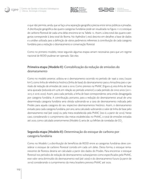 Centro de Gestão e Estudos Estratégicos
      Ciência, Tecnologia e Inovação




            o que não permite, ainda, que se faça uma separação geográﬁca precisa entre terras públicas e privadas.
            A distribuição geográﬁca das quatro categorias fundiárias pode ser visualizada na Figura  e o estoque
            de carbono ﬂorestal de cada uma delas encontra-se na Tabela . Assim, a área total das quatro cate-
            gorias corresponde à área total do Bioma. No Apêndice I, está descrito em detalhes a base de dados
            e a análise utilizada para a deﬁnição de vários parâmetros referentes à contribuição de cada categoria
            fundiária para a redução o desmatamento e conservação ﬂorestal.

            Como no primeiro modelo, neste segundo algumas etapas seriam necessárias para que um regime
            nacional de REDD pudesse ser operado. São elas:


            Primeira etapa (Modelo II): Contabilização da redução de emissões do
            desmatamento

            Como no modelo anterior, utilizou-se o desmatamento ocorrido no período de  a  (.
            km), como linha de referência histórica (linha de base) do desmatamento para a Amazônia para o pe-
            ríodo de redução de emissões de  a . Como previsto na PNMC (Figura ), esta linha de base
            seria ajustada (reduzida em  em relação ao período anterior) a cada período de cinco anos (-
             e -). Assim, para cada período, a linha de base correspondente, seria então desagregada
            por categoria fundiária. A contribuição, portanto, para a redução do desmatamento anual de uma
            determinada categoria fundiária seria obtida subtraindo-se a taxa de desmatamento indicada pelo
            Prodes para aquela categoria do seu respectivo desmatamentos histórico. Assim, o desmatamento
            evitado para cada categoria fundiária, por ano, seria calculado subtraindo o valor de linha de base pelo
            desmatamento real (até ) ou pela meta estabelecida pela PNMC (isto é, a partir de ). Neste
            caso, considerando o cumprimento das metas estabelecidas no PNMC, o total de emissões evitadas
            até , como calculado anteriormente (Modelo I), seria de , bilhões de toneladas de CO.


            Segunda etapa (Modelo II): Determinação do estoque de carbono por
            categoria fundiária

            Como no Modelo I, a distribuição de benefícios de REDD entre as categorias fundiárias deve con-
            siderar o estoque de carbono ﬂorestal contido em cada um delas. Desta forma, o estoque rema-
            nescente de ﬂoresta deveria ser calculado a partir dos dados do Prodes. Para encontrar o estoque
            ﬂorestal nos períodos de redução de desmatamento subseqüentes como especiﬁcados pela PNMC,
            este valor seria diminuído do desmatamento real (até ) e do desmatamento futuro (a partir de
            ) considerando o cumprimento da meta brasileira prevista PNMC até .

112
 