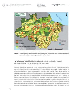 Centro de Gestão e Estudos Estratégicos
      Ciência, Tecnologia e Inovação




            Figura 11. Divisão fundiária na Amazônia legal (veja detalhes sobre metodologia, mapa ampliado e estoque de
                      carbono ﬂorestal para cada categoria fundiária no Apêndice I.




            Terceira etapa (Modelo II): Alocação de C-REDDs em fundos setoriais
            estabelecidos em função das categorias fundiárias

            Como já indicado, se as metas do PNMC fossem cumpridas integralmente, o volume de emissões
            evitadas seria de , bilhões de toneladas de CO. Este volume de emissões evitadas poderia ser
            então distribuído entre quatro fundos a serem instituídos pelo governo federal, sendo eles relacio-
            nados a cada uma das categorias fundiárias anteriormente estabelecidas (Figura ). Esta distribui-
            ção seria realizada em função da contribuição proporcional de cada categoria para a redução do
            desmatamento e conservação do estoque de ﬂoresta, já que se fosse feita apenas considerando um
            destes critérios (redução ﬂuxo ou o estoque) geraria discrepâncias, como demonstrado na Tabela .
            Uma distribuição mais equilibrada contribuiria para um cenário onde todas as categorias fundiárias
            da Amazônia poderiam participar de maneira mais ativa de um sistema nacional de REDD. Após a
            distribuição concluída, o volume de emissões evitadas alocadas para cada fundo, poderia ser con-

114
 