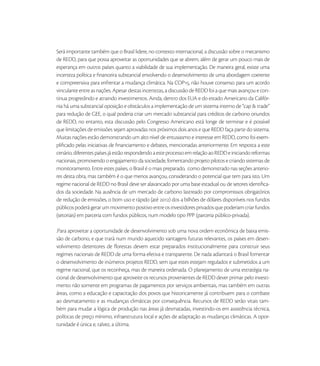 Será importante também que o Brasil lidere, no contexto internacional, a discussão sobre o mecanismo
de REDD, para que possa aproveitar as oportunidades que se abrem, além de gerar um pouco mais de
esperança em outros países quanto a viabilidade de sua implementação. De maneira geral, existe uma
incerteza política e ﬁnanceira substancial envolvendo o desenvolvimento de uma abordagem coerente
e compreensiva para enfrentar a mudança climática. Na COP, não houve consenso para um acordo
vinculante entre as nações. Apesar destas incertezas, a discussão de REDD foi a que mais avançou e con-
tinua progredindo e atraindo investimentos. Ainda, dentro dos EUA e do estado Americano da Califór-
nia há uma substancial oposição e obstáculos a implementação de um sistema interno de “cap & trade”
para redução de GEE, o qual poderia criar um mercado substancial para créditos de carbono oriundos
de REDD, no entanto, esta discussão pelo Congresso Americano está longe de terminar e é possível
que limitações de emissões sejam aprovadas nos próximos dois anos e que REDD faça parte do sistema.
Muitas nações estão demonstrando um alto nível de entusiasmo e interesse em REDD, como foi exem-
pliﬁcado pelas iniciativas de ﬁnanciamento e debates, mencionadas anteriormente. Em resposta a este
cenário, diferentes países já estão respondendo a este processo em relação ao REDD e iniciando reformas
nacionais, promovendo o engajamento da sociedade, fomentando projeto pilotos e criando sistemas de
monitoramento. Entre estes países, o Brasil é o mais preparado, como demonstrado nas seções anterio-
res desta obra, mas também é o que menos avançou, considerando o potencial que tem para isto. Um
regime nacional de REDD no Brasil deve ser alavancado por uma base estadual ou de setores identiﬁca-
dos da sociedade. Na ausência de um mercado de carbono lastreado por compromissos obrigatórios
de redução de emissões, o bom uso e rápido (até ) dos  bilhões de dólares disponíveis nos fundos
públicos poderá gerar um movimento positivo entre os investidores privados que poderiam criar fundos
(setoriais) em parceria com fundos públicos, num modelo tipo PPP (parceria público-privada).

.Para aproveitar a oportunidade de desenvolvimento sob uma nova ordem econômica de baixa emis-
são de carbono, e que trará num mundo aquecido vantagens futuras relevantes, os países em desen-
volvimento detentores de ﬂorestas devem estar preparados institucionalmente para construir seus
regimes nacionais de REDD de uma forma efetiva e transparente. De nada adiantará o Brasil fomentar
o desenvolvimento de inúmeros projetos REDD, sem que estes estejam regulados e submetidos a um
regime nacional, que os reconheça, mas de maneira ordenada. O planejamento de uma estratégia na-
cional de desenvolvimento que aproveite os recursos provenientes de REDD dever primar pelo investi-
mento não somente em programas de pagamentos por serviços ambientais, mas também em outras
áreas, como a educação e capacitação dos povos que historicamente já contribuem para o combate
ao desmatamento e as mudanças climáticas por consequência. Recursos de REDD serão vitais tam-
bém para mudar a lógica de produção nas áreas já desmatadas, investindo-os em assistência técnica,
políticas de preço mínimo, infraestrutura local e ações de adaptação as mudanças climáticas. A opor-
tunidade é única e, talvez, a última.
 