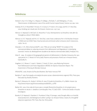 REDD no Brasil:
                                                                                          um enfoque amazônico




Referências

Achard, F., Eva, H. D., Stibig, H. J., Mayaux, P., Gallego, J., Richards, T., and Malingreau, J. P. ,
   ‘Determination of deforestation rates of the world’s humid tropical forests’, Science , –.

Andreae, M. O., D. Rosenfeld, P. Artaxo, A. A. Costa, G. P. Frank, K. M. Longo, and M. A. F. Silva-Dias.
   , Smoking rain clouds over the Amazon. Science : -.

Alencar, A., Nepstad, D., McGrath, D., Moutinho, P. . Desmatamento na Amazônia: indo além da
    “emergência crônica”. IPAM, Belém.

Alencar, A., D. C. Nepstad, and M. d. C. Vera Diaz. , Forest understory ﬁre in the Brazilian Amazon
    in ENSO and non-ENSO Years: Area burned and committed carbon emissions, Earth Interactions,
    (Art. No. ).

Alvarado L. X. R., Wertz-Kanounnikoﬀ S. , “Why are we seeing “REDD”? An analysis of the
    international debate on reducing emissions from deforestation and degradation in developing
    countries”, Institut du développement durable et de relations internationales (Iddri), Analyses n°.

Alves D. , An analysis of the geographical patterns of deforestation in Brazilian Amazonia the -
     period. In: C. Wood e R. Porro, (eds). Patterns and processes of land use in Amazon forests.
    Gainesville, FL.

Angelsen, A., S. Brown, C. Loisel, L. Peskett, C. Streck, D. Zarin. , Reducing Emissions
   from`Deforestation and Forest Degradation (REDD): An Options Assessment Report. The
   Government of Norway & Meridian Institute.

ANUALPEC. , Anuário da Pecuária Brasileira. São Paulo: Instituto FNP.

Bandeira, P. , Participação, articulação de atores sociais e desenvolvimento regional. IPEA, Texto para
    Discussão , Brasília, fevereiro.

Barreto, P., Mesquita, M., Araújo, E. & Brito, B. , O Estado da Amazônia, nº. Belém: Imazon. p.
    http://www.imazon.org.br/novo/arquivosdb/OEA_.PDF.

Becker, B.K. . Uma visão de futuro para o coração ﬂorestal da Amazônia. In Um projeto para a
    Amazônia no século : desaﬁos e contribuições. Pires, T.C (ed). CGEE – Centro de Gestão e Estudos
    Estratégicos.

Brando, P., D. Nepstad, E. Davidson, S. Trumbore, D. Ray, P. Camargo. , Drought eﬀects on litterfall,
    wood production, and belowground carbon cycling in an Amazon forests: results of a throughfall
    reduction experiment. Phil. Trans. Roy. Soc. B (no prelo).


                                                                                                                   121
 