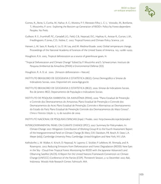 REDD no Brasil:
                                                                                              um enfoque amazônico




Gomes, R.;, Bone, S.; Cunha, M.; Nahur, A. C.; Moreira, P. F; Meneses-Filho, L. C. L; Voivodic, M.; Bonfante,
   T.; Moutinho, P. . Exploring the Bottom-up Generation of REDD+ Policy by Forest-dependent
   Peoples. No Prelo.

Gullison, R. E. ,Frumhoﬀ, P.C., Canadell, J.G., Field, C.B., Nepstad, D.C., Hayhoe, K., Avissar R., Curran, L.M.,
     Friedlingstein, P, Jones, C.D., Nobre, C. , Tropical Forests and Climate Policy. Science, 

Hansen, J., M. Sato, R. Ruedy, K. Lo, D. W. Lea, and M. Medina-Elizade. , Global temperature change,
   Proceedings of the National Academy of Sciences of the United States of America, , -.

Houghton, R.A. , Tropical deforestation as a source of greenhouse gases. In

“Tropical Deforestation and Climate Change” Edited by P. Moutinho and S. Schwartzman. Instituto de
    Pesquisa Ambiental da Amazônia (IPAM) e Environmental Defense (ED).

Houghton, R. A. Et al. . [Amazon deforestation—Nature]

INSTITUTO BRASILEIRO DE GEOGRAFIA E ESTATÍSTICA (IBGE). Censo Demográﬁco e Síntese de
    Indicadores Sociais, . Disponível em: www.ibge.gov.br.

INSTITUTO BRASILEIRO DE GEOGRAFIA E ESTATÍSTICA (IBGE). . Síntese de Indicadores Sociais.
    Rio de Janeiro: IBGE, Departamento de População e Indicadores Sociais.

INSTITUTO DE PESQUISA AMBIENTAL DA AMAZÔNIA (IPAM), . “Plano Estadual de Prevenção
    e Controle dos Desmatamentos do Amazonas; Plano Estadual de Prevenção e Controle dos
    Desmatamentos do Acre; Plano Estadual de Prevenção, Controle e Alternativas ao Desmatamento
    do Estado do Pará; Plano Estadual de Prevenção Controle dos Desmatamentos do Mato Grosso”.
    Clima e Floresta. Edição ,  de outubro de .

INSTITUTO NACIONAL DE PESQUISAS ESPACIAIS (Inpe) / Prodes. . http://www.obt.inpe.br/prodes/

INTERGOVERNMENTAL PANEL ON CLIMATE CHANGE (IPCC), : Summary for Policymakers. In:
    Climate Change : Mitigation. Contribution of Working Group III to the Fourth Assessment Report
    of the Intergovernmental Panel on Climate Change [B. Metz, O.R. Davidson, P.R. Bosch, R. Dave, L.A.
    Meyer (eds)], Cambridge University Press, Cambridge, United Kingdom and New York, NY, USA.

Kellndorfer, J., W. Walker, K. Kirsch, D. Nepstad, N. Laporte, C. Stickler, P. Lefebvre, M. Shimada, and A.
     Rosenqvist. , Reducing Emissions from Deforestation and Forest Degradation (REDD): New Eyes
     in the Sky - Cloud-Free Tropical Forest Monitoring for REDD with the Japanese Advanced Land
     Observing Satellite (ALOS). A Report for the United Nations Framework Convention on Climate
     Change (UNFCCC) Conference of the Parties (COP), Thirteenth Session, - December , Bali,
     Indonesia. Woods Hole Research Center, Falmouth, MA.



                                                                                                                       123
 
