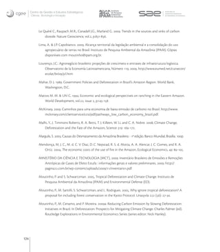 Centro de Gestão e Estudos Estratégicos
      Ciência, Tecnologia e Inovação




            Le Quéré C., Raupach M.R., Canadell J.G., Marland G. . Trends in the sources and sinks of carbon
                dioxide. Nature Geoscience, vol., p.-.

            Lima, A. & J.P. Capobianco. , Alcança territorial da legislação ambiental e a consolidação do uso
                agropecuário de terras no Brasil. Instituto de Pesquisa Ambiental da Amazônia (IPAM). Cópias
                disponíveis com moutinho@ipam.org.br.

            Lourenço, J.C.: Agronegócio brasileiro: projeções de crescimeto e entraves de infraestrutura logística.
                Observatorio de la Economía Latinoamericana, Número , , http://www.eumed.net/cursecon/
                ecolat/br//jcl.htm

            Mahar, D. J. . Government Policies and Deforestation in Brazil’s Amazon Region. World Bank,
               Washington, D.C.

            Mattos M. M. & Uhl C, . Economic and ecological perspectives on ranching in the Eastern Amazon.
               World Development, vol., issue , p.-

            McKinsey, . Caminhos para uma economia de baixa emissão de carbono no Brasil. http://www.
               mckinsey.com/clientservice/ccsi/pdf/pathways_low_carbon_economy_brazil.pdf.

            Malhi, Y., J. Timmons Roberts, R. A. Betts, T. J. Killeen, W. Li, and C. A. Nobre. , Climate Change,
               Deforestation and the Fate of the Amazon, Science : -.

            Margulis, S. , Causas do Desmatamento da Amazônia Brasileira - ª edição. Banco Mundial, Brasília. p.

            Mendonça, M. J. C., M. d. C. V. Diaz, D. C. Nepstad, R. S. d. Motta, A. A. Alencar, J. C. Gomes, and R. A.
               Ortiz. , The economic costs of the use of ﬁre in the Amazon, Ecological Economics, : -.

            MINISTÉRIO DA CIÊNCIA E TECNOLOGIA (MCT), . Inventário Brasileiro de Emissões e Remoções
               Antrópicas de Gases de Efeito Estufa : informações gerais e valores preliminares. . http://
               pagina.com.br/wp-content/uploads///inventario.pdf.

            Moutinho, P. and S. Schwartzman. , Tropical Deforestation and Climate Change. Instituto de
               Pesquisa Ambiental da Amazônia (IPAM) and Environmental Defense (ED).

            Moutinho, P., M. Santilli, S. Schwartzman, and L. Rodrigues. , Why ignore tropical deforestation? A
               proposal for including forest conservation in the Kyoto Protocol. Unasyvla  (): -.

            Moutinho, P., M. Cenamo, and P. Moreira. a. Reducing Carbon Emission by Slowing Deforestation:
               Initiatives in Brazil. In Deforestation: Prospects for Mitigating Climate Change. Charles Palmer (ed).
               Routledge Explorations in Environmental Economics Series (series editor: Nick Hanley).




124
 