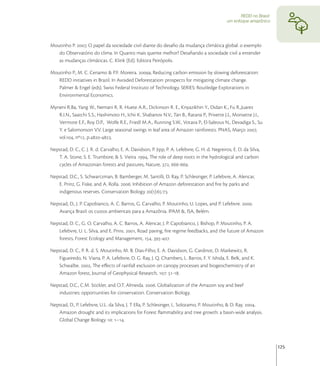 REDD no Brasil:
                                                                                                um enfoque amazônico




Moutinho P. , O papel da sociedade civil diante do desaﬁo da mudança climática global: o exemplo
   do Observatório do clima. In Quanto mais quente melhor? Desaﬁando a sociedade civil a entender
   as mudanças climáticas. C. Klink (Ed). Editora Peirópolis.

Moutinho P., M. C. Cenamo & P.F. Moreira. a, Reducing carbon emission by slowing deforestation:
   REDD initiatives in Brazil. In Avoided Deforestation: prospects for mitigating climate change.
   Palmer & Engel (eds). Swiss Federal Instituto of Technology. SERIES: Routledge Explorations in
   Environmental Economics.

Myneni R.Ba, Yang W., Nemani R. R. Huete A.R., Dickinson R. E., Knyazikhin Y., Didan K., Fu R.,Juarez
   R.I.N., Saatchi S.S., Hashimoto H., Ichii K. Shabanov N.V., Tan B., Ratana P., Privette J.L, Morisette J.I.,
   Vermote E.F., Roy D.P., Wolfe R.E., Friedl M.A., Running S.W., Votava P., El-Saleous N., Devadiga S., Su
   Y. e Salomonson V.V. Large seasonal swings in leaf area of Amazon rainforests. PNAS, Março ,
   vol., nº, p.-.

Nepstad, D. C., C. J. R. d. Carvalho, E. A. Davidson, P. Jipp, P. A. Lefebvre, G. H. d. Negreiros, E. D. da Silva,
   T. A. Stone, S. E. Trumbore, & S. Vieira ., The role of deep roots in the hydrological and carbon
   cycles of Amazonian forests and pastures, Nature, , -.

Nepstad, D.C., S. Schwartzman, B. Bamberger, M. Santilli, D. Ray, P. Schlesinger, P. Lefebvre, A. Alencar,
   E. Prinz, G. Fiske, and A. Rolla. . Inhibition of Amazon deforestation and ﬁre by parks and
   indigenous reserves. Conservation Biology ():-.

Nepstad, D., J. P. Capobianco, A. C. Barros, G. Carvalho, P. Moutinho, U. Lopes, and P. Lefebvre. .
   Avança Brasil: os custos ambientais para a Amazônia. IPAM &, ISA, Belém.

Nepstad, D. C., G. O. Carvalho, A. C. Barros, A. Alencar, J. P. Capobianco, J. Bishop, P. Moutinho, P. A.
   Lefebvre, U. L. Silva, and E. Prins. , Road paving, ﬁre regime feedbacks, and the future of Amazon
   forests, Forest Ecology and Management, , -.

Nepstad, D. C., P. R. d. S. Moutinho, M. B. Dias-Filho, E. A. Davidson, G. Cardinot, D. Markewitz, R.
   Figueiredo, N. Viana, P. A. Lefebvre, D. G. Ray, J. Q. Chambers, L. Barros, F. Y. Ishida, E. Belk, and K.
   Schwalbe. , The eﬀects of rainfall exclusion on canopy processes and biogeochemistry of an
   Amazon forest, Journal of Geophysical Research, : -.

Nepstad, D.C., C.M. Stickler, and O.T. Almeida. . Globalization of the Amazon soy and beef
   industries: opportunities for conservation. Conservation Biology.

Nepstad, D., P. Lefebvre, U.L. da Silva, J. T Ella, P. Schlesinger, L. Solozamo, P. Moutinho, & D. Ray. ,
   Amazon drought and its implications for Forest ﬂammability and tree growth: a basin-wide analysis.
   Global Change Biology : –.




                                                                                                                         125
 