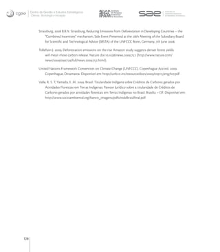 Centro de Gestão e Estudos Estratégicos
      Ciência, Tecnologia e Inovação




            Strassburg,  B.B.N. Strassburg, Reducing Emissions from Deforestation in Developing Countries – the
                 “Combined Incentives” mechanism, Side Event Presented at the th Meeting of the Subsidiary Board
                 for Scientiﬁc and Technological Advice (SBSTA) of the UNFCCC Bonn, Germany, th June .

            Tollefson J. , Deforestation emissions on the rise Amazon study suggests denser forest yields
                 will mean more carbon release. Nature doi:./news.. (http://www.nature.com/
                 news///full/news...html).

            United Nations Framework Convention on Climate Change (UNFCCC). Copenhague Accord. .
                Copenhague, Dinamarca. Disponível em: http://unfccc.int/resource/docs//cop/eng/l.pdf

            Valle, R. S. T; Yamada, E. M. . Brasil: Titularidade Indígena sobre Créditos de Carbono gerados por
                 Atividades Florestais em Terras Indígenas: Parecer Jurídico sobre a titularidade de Créditos de
                 Carbono gerados por atividades ﬂorestais em Terras Indígenas no Brasil. Brasília – DF. Disponível em:
                 http://www.socioambiental.org/banco_imagens/pdfs/reddbrasilﬁnal.pdf




128
 
