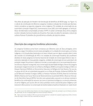 REDD no Brasil:
                                                                                                        um enfoque amazônico




Anexo


Para efeito da aplicação do Modelo II de distribuição de benefícios de REDD (pag. , Figura ),
o cálculo da contribuição de diferentes categorias fundiária à redução das emissões por desmata-
mento considerou as seguintes categorias: terras indígenas (TI), unidades de conservação de uso
sustentável e proteção integral (UC), assentamentos rurais (AR) e, de modo agregado, as terras pú-
blicas não destinadas e propriedades privadas (TP/PP). O caráter combinado desta última categoria
se deve à elevada incerteza fundiária da Amazônia. Para cada uma delas foi calculado o volume de
carbono ﬂorestal. Os detalhes dos procedimentos utilizados são descritos abaixo.




Descrição das categorias fundiárias selecionadas
As categorias fundiárias acima foram compostas por diferentes tipos de áreas protegidas, como
descritas a seguir. Considerou-se como áreas protegidas as () unidades de conservação, as () terras
indígenas, e os () quilombos (excluindo-se as áreas militares, que em alguns estudos sobre o tema
são incluídas na contabilização de AP). As unidades de conservação brasileiras são atualmente
divididas em doze categorias no Sistema Nacional de Unidades de Conservação (SNUC) e são, ini-
cialmente, separadas em duas grandes categorias: unidades de conservação de uso sustentável e de
proteção integral. Na primeira o objetivo é conciliar a conservação com o uso sustentável dos recur-
sos naturais, enquanto na segunda, visa a conservação da diversidade biológica. Dentro da categoria
de proteção integral encontram-se as Reservas Biológicas (REBIO), as Estações Ecológicas (ESEC), os
Parques Nacionais (PARNA), os Monumentos Naturais e os Refúgios de Vida Silvestre. Por sua vez,
no grupo de UC de uso sustentável enquadram-se: as Áreas de Proteção Ambiental (APA), Áre-
as de Relevante Interesse Ecológico (ARIE), as Florestas Nacionais (FLONA), Reservas Extrativistas
(RESEX), Reservas de Fauna, Reservas de Desenvolvimento Sustentável (RDS) e Reservas Particula-
res do Patrimônio Natural (RPPN). Nos dois casos apresentados, associam-se os demais interesses e
benefícios da conservação da natureza, tais como os processos ecológicos e os serviços ambientais.
As terras indígenas, por sua vez, têm em vista a proteção social e cultural dos povos indígenas e por
exercerem efeito positivo na conservação da biodiversidade amazônica (Nepstad et al. ), foram


77 Optou-se por não classiﬁcar áreas militares como áreas protegidas, pois mesmo sob a proteção e uso de militares e, portanto
não desmatadas, não são consideradas legalmente áreas de proteção ambiental.
78 Optou-se por não considerar as APA visto que estas não apresentam restrições de ocupação e a governança sobre as mesmas
ainda não atingiu o mesmo nível que a observada nas outras UC


                                                                                                                                 129
 