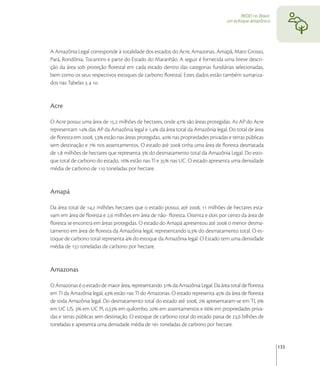 REDD no Brasil:
                                                                                 um enfoque amazônico




A Amazônia Legal corresponde à totalidade dos estados do Acre, Amazonas, Amapá, Mato Grosso,
Pará, Rondônia, Tocantins e parte do Estado do Maranhão. A seguir é fornecida uma breve descri-
ção da área sob proteção ﬂorestal em cada estado dentro das categorias fundiárias selecionadas,
bem como os seus respectivos estoques de carbono ﬂorestal. Estes dados estão também sumariza-
dos nas Tabelas  a .


Acre

O Acre possui uma área de , milhões de hectares, onde  são áreas protegidas. As AP do Acre
representam  das AP da Amazônia legal e , da área total da Amazônia legal. Do total de área
de ﬂoresta em ,  estão nas áreas protegidas,  nas propriedades privadas e terras públicas
sem destinação e  nos assentamentos. O estado até  tinha uma área de ﬂoresta desmatada
de , milhões de hectares que representa  do desmatamento total da Amazônia Legal. Do esto-
que total de carbono do estado,  estão nas TI e  nas UC. O estado apresenta uma densidade
média de carbono de  toneladas por hectare.


Amapá

Da área total de , milhões hectares que o estado possui, até ,  milhões de hectares esta-
vam em área de ﬂoresta e , milhões em área de não- ﬂoresta. Oitenta e dois por cento da área de
ﬂoresta se encontra em áreas protegidas. O estado do Amapá apresentou até  o menor desma-
tamento em área de ﬂoresta da Amazônia legal, representando , do desmatamento total. O es-
toque de carbono total representa  do estoque da Amazônia legal. O Estado tem uma densidade
média de  toneladas de carbono por hectare.


Amazonas

O Amazonas é o estado de maior área, representando  da Amazônia Legal. Da área total de ﬂoresta
em TI da Amazônia legal,  estão nas TI do Amazonas. O estado representa  da área de ﬂoresta
de toda Amazônia legal. Do desmatamento total do estado até ,  apresentaram-se em TI, 
em UC US,  em UC PI, , em quilombo,  em assentamentos e  em propriedades priva-
das e terras públicas sem destinação. O estoque de carbono total do estado passa de , bilhões de
toneladas e apresenta uma densidade média de  toneladas de carbono por hectare.


                                                                                                          133
 