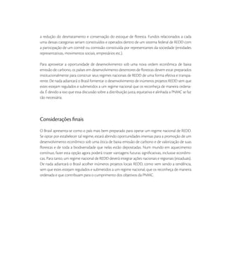 a redução do desmatamento e conservação do estoque de ﬂoresta. Fundos relacionados a cada
uma dessas categorias seriam constituídos e operados dentro de um sistema federal de REDD com
a participação de um comitê ou comissão constituída por representantes da sociedade (entidades
representativas, movimentos sociais, empresários etc.).

Para aproveitar a oportunidade de desenvolvimento sob uma nova ordem econômica de baixa
emissão de carbono, os países em desenvolvimento detentores de ﬂorestas devem estar preparados
institucionalmente para construir seus regimes nacionais de REDD de uma forma efetiva e transpa-
rente. De nada adiantará o Brasil fomentar o desenvolvimento de inúmeros projetos REDD sem que
estes estejam regulados e submetidos a um regime nacional que os reconheça de maneira ordena-
da. É devido a isso que essa discussão sobre a distribuição justa, equitativa e alinhada a PNMC se faz
tão necessária.




Considerações ﬁnais
O Brasil apresenta-se como o país mais bem preparado para operar um regime nacional de REDD.
Se optar por estabelecer tal regime, estará abrindo oportunidades imensas para a promoção de um
desenvolvimento econômico sob uma ótica de baixa emissão de carbono e de valorização de suas
ﬂorestas e de toda a biodiversidade que nelas estão depositadas. Num mundo em aquecimento
contínuo, fazer esta opção agora poderá trazer vantagens futuras signiﬁcativas, inclusive econômi-
cas. Para tanto, um regime nacional de REDD deverá integrar ações nacionais e regionais (estaduais).
De nada adiantará o Brasil acolher inúmeros projetos locais REDD, como vem sendo a tendência,
sem que estes estejam regulados e submetidos a um regime nacional, que os reconheça de maneira
ordenada e que contribuam para o cumprimento dos objetivos da PNMC.
 