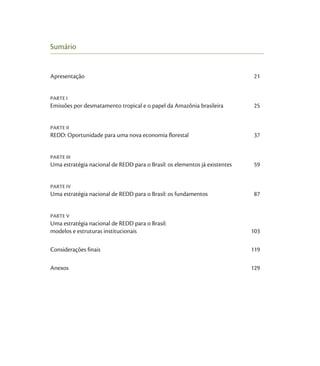 Sumário


Apresentação                                                                 21


PARTE I
Emissões por desmatamento tropical e o papel da Amazônia brasileira          25


PARTE II
REDD: Oportunidade para uma nova economia florestal                          37


PARTE III
Uma estratégia nacional de REDD para o Brasil: os elementos já existentes   59


PARTE IV
Uma estratégia nacional de REDD para o Brasil: os fundamentos               87


PARTE V
Uma estratégia nacional de REDD para o Brasil:
modelos e estruturas institucionais                                         103

Considerações finais                                                        119

Anexos                                                                      129
 