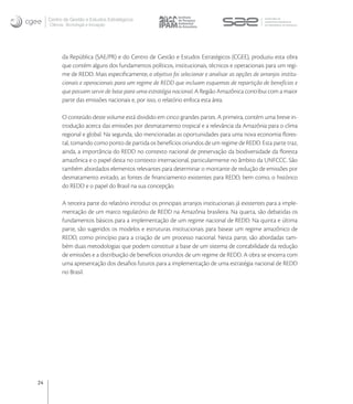 Centro de Gestão e Estudos Estratégicos
     Ciência, Tecnologia e Inovação




           da República (SAE/PR) e do Centro de Gestão e Estudos Estratégicos (CGEE), produziu esta obra
           que contém alguns dos fundamentos políticos, institucionais, técnicos e operacionais para um regi-
           me de REDD. Mais especiﬁcamente, o objetivo foi selecionar e analisar as opções de arranjos institu-
           cionais e operacionais para um regime de REDD que incluam esquemas de repartição de benefícios e
           que possam servir de base para uma estratégia nacional. A Região Amazônica contribui com a maior
           parte das emissões nacionais e, por isso, o relatório enfoca esta área.

           O conteúdo deste volume está dividido em cinco grandes partes. A primeira, contém uma breve in-
           trodução acerca das emissões por desmatamento tropical e a relevância da Amazônia para o clima
           regional e global. Na segunda, são mencionadas as oportunidades para uma nova economia ﬂores-
           tal, tomando como ponto de partida os benefícios oriundos de um regime de REDD. Esta parte traz,
           ainda, a importância do REDD no contexto nacional de preservação da biodiversidade da ﬂoresta
           amazônica e o papel desta no contexto internacional, particularmente no âmbito da UNFCCC. São
           também abordados elementos relevantes para determinar o montante de redução de emissões por
           desmatamento evitado, as fontes de ﬁnanciamento existentes para REDD, bem como, o histórico
           do REDD e o papel do Brasil na sua concepção.

           A terceira parte do relatório introduz os principais arranjos institucionais já existentes para a imple-
           mentação de um marco regulatório de REDD na Amazônia brasileira. Na quarta, são debatidas os
           fundamentos básicos para a implementação de um regime nacional de REDD. Na quinta e última
           parte, são sugeridos os modelos e estruturas institucionais para basear um regime amazônico de
           REDD, como princípio para a criação de um processo nacional. Nesta parte, são abordadas tam-
           bém duas metodologias que podem constituir a base de um sistema de contabilidade da redução
           de emissões e a distribuição de benefícios oriundos de um regime de REDD. A obra se encerra com
           uma apresentação dos desaﬁos futuros para a implementação de uma estratégia nacional de REDD
           no Brasil.




24
 