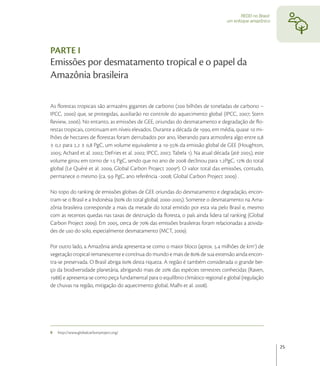 REDD no Brasil:
                                                                                    um enfoque amazônico




PARTE I
Emissões por desmatamento tropical e o papel da
Amazônia brasileira

As ﬂorestas tropicais são armazéns gigantes de carbono ( bilhões de toneladas de carbono –
IPCC, ) que, se protegidas, auxiliarão no controle do aquecimento global (IPCC, ; Stern
Review, ). No entanto, as emissões de GEE, oriundas do desmatamento e degradação de ﬂo-
restas tropicais, continuam em níveis elevados. Durante a década de , em média, quase  mi-
lhões de hectares de ﬂorestas foram derrubados por ano, liberando para atmosfera algo entre ,
± , para , ± , PgC, um volume equivalente a - da emissão global de GEE (Houghton,
; Achard et al. ; DeFries et al. ; IPCC, , Tabela ). Na atual década (até ), este
volume girou em torno de . PgC, sendo que no ano de  declinou para .PgC,  do total
global (Le Quéré et al. , Global Carbon Project ). O valor total das emissões, contudo,
permanece o mesmo (ca. . PgC, ano referência -; Global Carbon Project ) .

No topo do ranking de emissões globais de GEE oriundas do desmatamento e degradação, encon-
tram-se o Brasil e a Indonésia ( do total global; -). Somente o desmatamento na Ama-
zônia brasileira corresponde a mais da metade do total emitido por esta via pelo Brasil e, mesmo
com as recentes quedas nas taxas de destruição da ﬂoresta, o país ainda lidera tal ranking (Global
Carbon Project ). Em , cerca de  das emissões brasileiras foram relacionadas a ativida-
des de uso do solo, especialmente desmatamento (MCT, ).

Por outro lado, a Amazônia ainda apresenta-se como o maior bloco (aprox. . milhões de km) de
vegetação tropical remanescente e contínua do mundo e mais de  de sua extensão ainda encon-
tra-se preservada. O Brasil abriga  desta riqueza. A região é também considerada o grande ber-
ço da biodiversidade planetária, abrigando mais de  das espécies terrestres conhecidas (Raven,
) e apresenta-se como peça fundamental para o equilíbrio climático regional e global (regulação
de chuvas na região, mitigação do aquecimento global, Malhi et al. ).




9   http://www.globalcarbonproject.org/


                                                                                                             25
 
