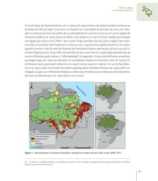 REDD no Brasil:
                                                                                                   um enfoque amazônico




A combinação de desmatamento com o avanço do aquecimento do planeta poderá aumentar as
emissões de GEE por fogo. O aumento na frequência e intensidade de períodos de seca, com redu-
ções no volume de chuva da ordem de - poderão ser comuns no futuro, em certas regiões da
Amazônia (Malhi et al. ; Oyama & Nobre, ; Nobre et al. ). Em boa medida, esta redução
está ligada aos eventos do El Niño que trazem longos períodos de seca para a região. Estes even-
tos estão se tornando mais freqüentes e intensos com o aquecimento global (Hansen et al. ) e
quando ocorrem, mais de  das ﬂorestas da Amazônia brasileira permanece sob alto risco de in-
cêndios (Nepstad et al. ). Além de períodos de seca mais intensa, a exploração desordenada de
recursos ﬂorestais ajuda a elevar a “inﬂamabilidade” da vegetação. A área total de ﬂoresta amazônica
que pegou fogo em , por exemplo, foi considerável. Apenas em Roraima, mais de . km
de ﬂoresta intacta queimaram (Alencar et al. ). Outros . km arderam no sul do Pará (Alen-
car et al. , ). As emissões de carbono geradas pelos incêndios ﬂorestais de  podem ter
chegado a quase  milhões de toneladas, o dobro das emissões anuais médias por desmatamento
dos anos  (Mendonça et al. ; Alencar et al. ).




Figura 1. Desmatamento na Floresta Amazônica, baseado nos dados do Inpe, 2010. Fonte: IPAM, 2011


11 El Niño é a oscilação periódica na atmosfera e oceanos, como resultado do aquecimento das águas superﬁciais do Oceano
Pacíﬁco na altura da costa do Peru.


                                                                                                                            27
 