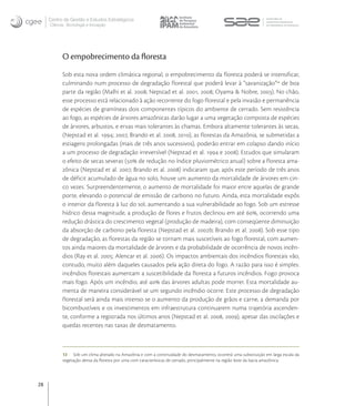 Centro de Gestão e Estudos Estratégicos
     Ciência, Tecnologia e Inovação




           O empobrecimento da ﬂoresta
           Sob esta nova ordem climática regional, o empobrecimento da floresta poderá se intensificar,
           culminando num processo de degradação florestal que poderá levar à “savanização” de boa
           parte da região (Malhi et al. ; Nepstad et al. , ; Oyama & Nobre, ). No chão,
           esse processo está relacionado à ação recorrente do fogo florestal e pela invasão e permanência
           de espécies de gramíneas dois componentes típicos do ambiente de cerrado. Sem resistência
           ao fogo, as espécies de árvores amazônicas darão lugar a uma vegetação composta de espécies
           de árvores, arbustos, e ervas mais tolerantes às chamas. Embora altamente tolerantes às secas,
           (Nepstad et al. ; , Brando et al. , ), as florestas da Amazônia, se submetidas a
           estiagens prolongadas (mais de três anos sucessivos), poderão entrar em colapso dando início
           a um processo de degradação irreversível (Nepstad et al.  e ). Estudos que simularam
           o efeito de secas severas ( de redução no índice pluviométrico anual) sobre a floresta ama-
           zônica (Nepstad et al. , Brando et al. ) indicaram que, após este período de três anos
           de déficit acumulado de água no solo, houve um aumento da mortalidade de árvores em cin-
           co vezes. Surpreendentemente, o aumento de mortalidade foi maior entre aquelas de grande
           porte, elevando o potencial de emissão de carbono no futuro. Ainda, esta mortalidade expôs
           o interior da floresta à luz do sol, aumentando a sua vulnerabilidade ao fogo. Sob um estresse
           hídrico dessa magnitude, a produção de flores e frutos declinou em até , ocorrendo uma
           redução drástica do crescimento vegetal (produção de madeira), com conseqüente diminuição
           da absorção de carbono pela floresta (Nepstad et al. b; Brando et al. ). Sob esse tipo
           de degradação, as florestas da região se tornam mais suscetíveis ao fogo florestal, com aumen-
           tos ainda maiores da mortalidade de árvores e da probabilidade de ocorrência de novos incên-
           dios (Ray et al. ; Alencar et al. ). Os impactos ambientais dos incêndios florestais vão,
           contudo, muito além daqueles causados pela ação direta do fogo. A razão para isso é simples:
           incêndios florestais aumentam a suscetibilidade da floresta a futuros incêndios. Fogo provoca
           mais fogo. Após um incêndio, até  das árvores adultas pode morrer. Esta mortalidade au-
           menta de maneira considerável se um segundo incêndio ocorre. Este processo de degradação
           florestal será ainda mais intenso se o aumento da produção de grãos e carne, a demanda por
           bicombustíveis e os investimentos em infraestrutura continuarem numa trajetória ascenden-
           te, conforme a registrada nos últimos anos (Nepstad et al. , ), apesar das oscilações e
           quedas recentes nas taxas de desmatamento.



           12 Sob um clima alterado na Amazônia e com a continuidade do desmatamento, ocorrerá uma substituição em larga escala da
           vegetação densa da ﬂoresta por uma com características de cerrado, principalmente na região leste da bacia amazônica.




28
 