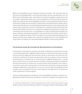 REDD no Brasil:
                                                                                                          um enfoque amazônico




(IBGE, Censo Demográﬁco de  e Pesquisa de Orçamentos Familiares - POF /). Ainda, 
dos mais ricos da população detém  da renda total, enquanto  dos mais pobres ﬁcam com 
(IBGE, Síntese de Indicadores Sociais, ). Embora não totalmente divulgados, os dados do Censo de
 indicam melhora destes índices, mas em termos comparativos ao resto do país não há muitas alte-
rações. Esta situação de permanente desigualdade econômica e social se perpetua pela ilusão de que os
investimentos na região, pela manutenção de modelos históricos de desenvolvimento, acabam, cedo ou
tarde, acontecendo, apesar do custo ambiental gerado pelo desmatamento. O mais recente estudo sobre
o assunto mostra exatamente o contrário. O desenvolvimento, medido pelo Índice de Desenvolvimento
Humano (IDH), realmente aumenta com os investimentos atrelados ao desmatamento. Contudo, o de-
senvolvimento não dura mais do que  anos (Rodrigues et al. ). O resultado após este período é um
passivo ambiental e social de graves proporções. É o que se pode chamar de “ascensão e queda” (boom-
-and-bust, em inglês) de tal riqueza. O IDH de municípios com sua maior extensão desmatada, após uma
década, é tão baixo quanto naqueles onde o processo de ocupação ainda está no início (Rodrigues et al.
), embora os municípios com maior área plantada de soja fujam um pouco desta tendência.




Ferramentas atuais de controle do desmatamento na Amazônia.
Historicamente, o desmatamento amazônico vem sendo combatido por mecanismos de comando
e controle (ﬁscalização efetiva, legislação ambiental robusta e coerente além da presença do Estado
nas áreas remotas da região), que são importantes e devem ser aprimorados. No entanto, são, deﬁ-
nitivamente, insuﬁcientes. De maneira mais geral, pode-se dizer que a redução ou mesmo a extinção
do desmatamento na Amazônia não se concretiza devido à fragilidade da governança -o Estado
ainda é ausente. Para por ﬁm ao desmatamento amazônico, esta governança deveria se estabelecer
antes dos investimentos em infraestrutura, os quais estimulam novas derrubadas. Como citado an-
teriormente, mais de  do desmatamento na Amazônia está concentrado ao longo das estradas
asfaltadas da região (Alves, ; Nepstad et al. , ). Somente depois da degradação ﬂorestal
instalada é que as instituições do Governo se fazem presentes. Essa lógica precisa ser alterada para
instalar a governança na fronteira agrícola.

Iniciativas simples de governança para garantir maior sustentabilidade econômica e ambiental na re-
gião, gerando redução do desmatamento, poderiam ser facilmente concebidas. De modo geral e breve,


15 Governança é deﬁnida aqui como “o exercício da autoridade econômica, política e administrativa para gerenciar um país
ou região em todos os níveis” de modo a garantir a efetividade dos processos e das instituições, por meio das quais, os cidadãos
articulam seus interesses, exercitam seus direitos legais, cumprem com suas obrigações e mediam suas diferenças (Bandeira, 1999).


                                                                                                                                    31
 
