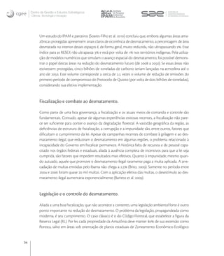 Centro de Gestão e Estudos Estratégicos
     Ciência, Tecnologia e Inovação




           Um estudo do IPAM e parceiros (Soares-Filho et al. ) concluiu que, embora algumas áreas ama-
           zônicas protegidas apresentem sinais claros de ocorrência de desmatamento, a percentagem de área
           desmatada no interior desses espaços é, de forma geral, muito reduzida, não ultrapassando . Esse
           índice para as RESEX não ultrapassa  e está por volta de  nos territórios indígenas. Pela utiliza-
           ção de modelos numéricos que simulam o avanço espacial do desmatamento, foi possível demons-
           trar o papel destas áreas na redução do desmatamento futuro (de  a ). Se essas áreas não
           estivessem protegidas, cinco bilhões de toneladas de carbono seriam lançadas na atmosfera até o
           ano de . Este volume corresponde a cerca de , vezes o volume de redução de emissões do
           primeiro período de compromisso do Protocolo de Quioto (por volta de dois bilhões de toneladas),
           considerando sua efetiva implementação.


           Fiscalização e combate ao desmatamento.

           Como parte de uma boa governança, a ﬁscalização e os atuais meios de comando e controle são
           fundamentais. Contudo, apesar de algumas experiências exitosas recentes, a ﬁscalização não pare-
           ce ser suﬁciente para conter o avanço da degradação ﬂorestal. A vastidão geográﬁca da região, as
           deﬁciências de estrutura de ﬁscalização, a corrupção e a impunidade são, entre outros, fatores que
           diﬁcultam o cumprimento da lei. Apesar de campanhas recentes de combate à grilagem e ao des-
           matamento ilegal, que reduziram o desmatamento em algumas regiões, o problema relacionado à
           incapacidade do Governo em ﬁscalizar permanece. A histórica falta de recursos e de pessoal capa-
           citado nos órgãos federais e estaduais, aliada à ausência completa de incentivos para que a lei seja
           cumprida, são fatores que impedem resultados mais efetivos. Quanto à impunidade, mesmo quan-
           do autuado, aquele que promove o desmatamento ilegal raramente paga a multa aplicada. A arre-
           cadação de multas emitidas pelo Ibama não chega a , (Brito, ). Somente no período entre
            e  foram quase  mil multas. Com a aplicação efetiva das multas, o desestímulo ao des-
           matamento ilegal aumentaria exponencialmente (Barreto et al. ).


           Legislação e o controle do desmatamento.

           Aliada a uma boa ﬁscalização, que não acontece a contento, uma legislação ambiental forte é outro
           ponto importante na redução do desmatamento. O problema da legislação, propagandeada como
           moderna, é seu cumprimento. O caso clássico é o do Código Florestal, que estabelece a ﬁgura da
           Reserva Legal (RL). Por lei, cada propriedade da Amazônia deve manter  de sua extensão como
           ﬂoresta, salvo em áreas sob orientação de planos estaduais de Zoneamento Econômico-Ecológico


34
 