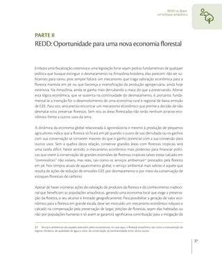 REDD no Brasil:
                                                                                                        um enfoque amazônico




PARTE II
REDD: Oportunidade para uma nova economia ﬂorestal


Embora uma ﬁscalização ostensiva e uma legislação forte sejam pedras fundamentais de qualquer
política que busque extinguir o desmatamento na Amazônia brasileira, elas parecem não ser su-
ﬁcientes para tanto, pois sempre faltará um mecanismo que traga valoração econômica para a
ﬂoresta mantida em pé ou que favoreça a intensiﬁcação da produção agropecuária, ainda hoje
extensiva. Na Amazônia, ainda se ganha mais derrubando a mata do que a preservando. Alterar
esta lógica econômica, que se sustenta na continuidade do desmatamento, é, portanto, funda-
mental se a intenção for o desenvolvimento de uma economia rural e regional de baixa emissão
de GEE. Para isto, será preciso encontrar um mecanismo econômico que premie a decisão de não
desmatar e/ou preservar ﬂorestas. Sem isto, as áreas ﬂorestadas não terão nenhum atrativo eco-
nômico frente a outros usos da terra.

A dinâmica da economia global relacionada à agroindústria e mesmo à produção de pequenos
agricultores indica que a ﬂoresta só ﬁcará em pé quando o custo de sua derrubada ou os ganhos
com sua conservação se tornarem maiores do que o ganho potencial com a sua conversão para
outros usos. Sem a quebra desta relação, conservar grandes áreas com ﬂorestas tropicais será
uma tarefa difícil. Neste sentido, o mecanismo econômico mais poderoso para ﬁnanciar políti-
cas que visem à conservação de grandes extensões de ﬂorestas tropicais talvez esteja calcado em
“commodities” não visíveis, mas reais, tais como os serviços ambientais prestados pela ﬂoresta
em pé. Nos tempos atuais de aquecimento global, o serviço ambiental mais valioso é aquele que
resulta de ações de redução de emissões GEE por desmatamento e por meio da conservação de
estoques ﬂorestais de carbono.

Apesar de haver inúmeras ações de valoração de produtos da ﬂoresta e do conhecimento tradicio-
nal que beneﬁciam as populações amazônicas, gerando uma economia local que exige a preserva-
ção da ﬂoresta, o seu alcance é limitado geograﬁcamente. Para possibilitar a geração de valor eco-
nômico para a ﬂoresta em grande escala, deve ser instituído um mecanismo econômico robusto e
calcado na compensação pela preservação de largas porções de ﬂorestas, sejam elas habitadas ou
não por populações humanas e só assim se garantirá signiﬁcativa contribuição para a mitigação da


21 Serviços ambientais são aqueles prestados pelos ecossistemas, no caso aqui, o ﬂorestal amazônico, tais como a manutenção do
regime climático, da qualidade de água e solos, da conservação da biodiversidade, entre vários outros.


                                                                                                                                 37
 