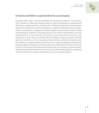 REDD no Brasil:
                                                                                 um enfoque amazônico




O histórico do REDD e o papel do Brasil na sua concepção
O conceito sobre o qual o mecanismo de REDD está assentado teve origem em , durante a
COP- realizada em Milão, Itália. Naquela ocasião, um grupo de pesquisadores coordenado pelo
IPAM lançou a proposta que ﬁcou conhecida como a “Redução Compensada do Desmatamento”
(Moutinho e Schwartzman, ). Por esta proposta, os países em desenvolvimento que se dispu-
sessem, voluntariamente, e conseguissem promover reduções das suas emissões nacionais oriundas
de desmatamento, receberiam compensação ﬁnanceira internacional correspondente às emissões
evitadas (Santilli et al. ; Moutinho & Schwartzman, ; Schwartzman & Moutinho, ;
Moutinho et al. ). O valor a ser recebido teria como referência o preço do carbono no mercado
global. Esse mecanismo, com foco nas nações em desenvolvimento, detentoras de ﬂorestas tropi-
cais, atenderia a um objetivo especíﬁco: permitiria que estas nações participassem voluntariamente
dos esforços globais de redução de emissões de GEE, já que o desmatamento evitado não havia sido
incluído no Protocolo de Quioto (Moutinho & Schwartzman, ). Na época, a proposta de Redu-
ção Compensada do Desmatamento foi vista como uma medida não adequada para a mitigação às
mudanças climáticas por supostas razões políticas, técnicas e conceituais (Tabela ).




                                                                                                          39
 