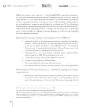Centro de Gestão e Estudos Estratégicos
     Ciência, Tecnologia e Inovação




           GEE da ordem de , a , até , . No âmbito da UNFCCC, a questão do desmatamen-
           to, como fonte de emissões que requer medidas urgentes de combate, foi um dos pontos de
           maior destaque na COP. Apesar de não ter sido aprovado um acordo no âmbito da Convenção
           do Clima (ou seja, por consenso entre os seus  países membros), ainda se espera que tal acor-
           do, amplo e legalmente obrigatório, seja obtido antes de  (talvez já na COP, no México em
           dezembro de ). É importante, desta forma, levar em conta os avanços que têm sido obtidos a
           respeito do REDD nas negociações anteriores a ﬁm de que este mecanismo possa ser aprimorado
           como meio de contenção das mudanças climáticas e adaptação aos cenários por elas produzidos,
           em futuros acordos internacionais.

           Durante a COP , os avanços importantes, relativos particularmente ao REDD foram:

                             Necessidade de ações em REDD, reconhecendo ainda que as atividades que busquem o
                             aumento e a conservação do estoque de carbono ﬂorestal em áreas que possuíam ﬂores-
                             tas até . Isto signiﬁca que não existe o risco de REDD incentivar a transformação de
                             ﬂorestas naturais em plantações (somente é possível reﬂorestar ﬂorestas naturais e não
                             terrenos sem ﬂorestas com espécies exóticas - aﬂorestamento);
                             Viabilização de ﬁnanciamentos consolidados, sendo estes aplicados segundo três fases,
                             conforme sugerido no REDD OAR report (Angelsen et al. );
                             Garantias de participação das populações indígenas e tradicionais;
                             Consistência com a preservação de biodiversidade;
                             Não compatibilidade com a conversão de ﬂorestas naturais;
                             Busca por mecanismos que eliminem possíveis vazamentos e riscos de não-permanência.

           Porém, existem ainda muitas questões para as quais a Conferência de Copenhague não conseguiu
           respostas. São elas:

                             REDD será um mecanismo especíﬁco ou parte de Namas?Como serão os mecanis-
                             mos de ﬁnanciamento? Por meio de fundos (públicos ou internacionais) ou mercados
                             a serem deﬁnidos nacional ou internacionalmente? Ou ainda, uma associação dos dois?



           27    Com relação às emissões projetadas num cenário business as usual em 2020.
           28    http://unfccc.int/ﬁles/meetings/application/pdf/brazilcphaccord_app2.pdf
           29 Nationally appropriate mitigation actions, ou Ações de Mitigação Nacionalmente Apropriadas - é um conjunto de ações com
           o objetivo de reduzir os GEE de um país nacionalmente. Essas ações estão sendo negociadas no âmbito do AWG-LCA e podem
           ser de caráter voluntário ou obrigatório, o que também está sob negociação atualmente. A PNMC brasileira pode ser considerada
           como um exemplo de Namas.


44
 