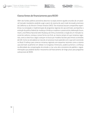 Centro de Gestão e Estudos Estratégicos
     Ciência, Tecnologia e Inovação




           Outras fontes de ﬁnanciamento para REDD
           Além dos fundos públicos provisórios descritos na seção anterior aqueles oriundos de um possí-
           vel mercado mandatório poderão surgir a partir do sistema de cap & trade do estado americano
           da Califórnia ou do Western Climate Initiative (WCI). Tais iniciativas buscam compartilhar experi-
           ências na concepção e implementação de programas regionais de cap-and-trade, acompanhar a
           evolução da política federal de mudanças climáticas e explorar o potencial de colaboração futura.
           Assim, uma Política Nacional sobre Mudança do Clima, envolvendo a criação de um mercado na-
           cional de carbono, começa a tomar forma nos EUA, ao mesmo tempo em que iniciativas regio-
           nais, como as descritas a seguir, avançam na busca por modelos factíveis para limitar as emissões
           de GEE. Como se verá adiante se trata de um processo muito parecido com o que vem ocorrendo
           no Brasil. O esforço para conectar iniciativas regionais com esquemas nacionais, como o sistema
           cap-and-trade atualmente em debate no Congresso Americano, poderá aumentar a conﬁança
           na efetividade das compensações de emissão e criar uma série consistente de padrões e regula-
           mentações que poderão facilitar mecanismos de ﬁnanciamento de longo prazo para programas
           subnacionais de REDD.




52
 