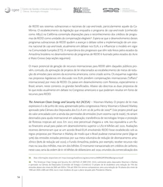 Centro de Gestão e Estudos Estratégicos
     Ciência, Tecnologia e Inovação




           de REDD aos sistemas subnacionais e nacionais de cap-and-trade, particularmente aquele da Ca-
           lifórnia. O estabelecimento da legislação que enquadra o programa de cap-and-trade (conhecido
           como AB) na Califórnia contempla disposições para o reconhecimento dos créditos de progra-
           mas de REDD como unidades de compensação elegíveis. Espera-se que o desenvolvimento destes
           programas subnacionais de REDD ajudem a avançar o debate sobre a implementação de um siste-
           ma nacional de cap-and-trade, atualmente em debate nos EUA, e a inﬂuenciar o modelo em vigor
           na Comunidade Européia (ETS). A importância dos progressos que têm sido feitos pelos estados da
           Amazônia brasileira no desenvolvimento de programas de REDD é ilustrado pelos estados do Acre
           e Mato Grosso (veja seções seguintes).

           O maior potencial de geração de recursos internacionais para REDD além daqueles públicos pro-
           vém, contudo, da aprovação de projetos de lei relacionados ao estabelecimento de metas de redu-
           ção de emissões para setores da economia americana, como citado acima. Os esquemas sugeridos
           nas propostas legislativas em discussão nos EUA prevêem compensações internacionais (“oﬀsets”
           internacionais) por meio de REDD. Os países em desenvolvimento com ﬂorestas, especialmente o
           Brasil, seriam, neste contexto, os grandes beneﬁciados. Abaixo são descritas as duas propostas de
           lei que estão atualmente em debate no Congresso americano e que poderiam resultar em fonte de
           recursos para REDD.

           The American Clean Energy and Security Act (ACESA) – Waxman-Markey. O projeto de lei mais
           expressivo é o de junho de , apresentado pelos congressistas Henry Waxman e Edward Markey
           aprovado pela Câmara dos Deputados dos E.U.A em  de junho de . Este projeto prevê que
           do valor arrecadado com a venda das permissões de emissões (num sistema cap & trade),  seriam
           destinados para ajuda internacional em adaptação, transferência de tecnologias limpas e proteção
           de ﬂorestas tropicais até . Em , este percentual chegaria a . Isso equivaleria a um ﬂu-
           xo ﬁnanceiro anual para países em desenvolvimento superior a US  bilhões até . Avaliações
           recentes demonstram que se um acordo Brasil-EUA envolvendo REDD fosse estabelecido sob as
           regras propostas por Waxman e Markey, de modo que o Brasil pudesse transacionar parte (diga-se
           ) das emissões evitadas previstas por sua meta voluntária de redução de desmatamento ama-
           zônico ( de redução até ), o Fundo Amazônia, poderia, por exemplo, receber recursos não
           mais na casa dos milhões, mas sim dos bilhões. O montante transacionado em créditos de carbono,
           neste caso, seria da ordem de - bilhões de dólares/ano até , oriundos da comercialização dos

           35    Mais informações disponíveis em: http://www.gcftaskforce.org/documents/ARB%20PDR%20Background.pdf
           36 The American Clean Energy and Security Act (ACESA) of 2009 (H.R. 2454), submetido pelos deputados Waxman e Markey
           e aprovado na Câmara de Deputados (Comissão de Energia e Comércio). O projeto de lei estabelece uma redução de 15% das
           emissões abaixo dos níveis de 2005 até 2020 e 73% até 2050. Em termos comparativos, seria uma redução de 1% abaixo dos níveis de
           1990 até 2020 e 68% até 2050, isto é, mais modesto do que o plano lançado pelo Presidente Obama.


54
 