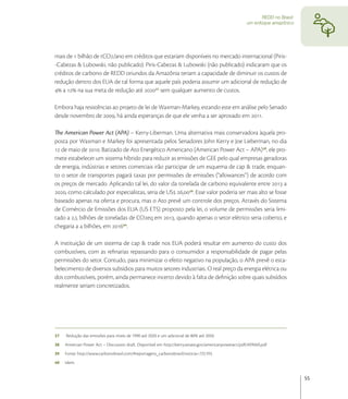 REDD no Brasil:
                                                                                                       um enfoque amazônico




mais de  bilhão de tCO/ano em créditos que estariam disponíveis no mercado internacional (Piris-
-Cabezas & Lubowski, não publicado). Piris-Cabezas & Lubowski (não publicado) indicaram que os
créditos de carbono de REDD oriundos da Amazônia teriam a capacidade de diminuir os custos de
redução dentro dos EUA de tal forma que aquele país poderia assumir um adicional de redução de
 a  na sua meta de redução até  sem qualquer aumento de custos.

Embora haja resistências ao projeto de lei de Waxman-Markey, estando este em análise pelo Senado
desde novembro de , há ainda esperanças de que ele venha a ser aprovado em .

The American Power Act (APA) – Kerry-Liberman. Uma alternativa mais conservadora àquela pro-
posta por Waxman e Markey foi apresentada pelos Senadores John Kerry e Joe Lieberman, no dia
 de maio de . Batizado de Ato Energético Americano (American Power Act – APA), ele pro-
mete estabelecer um sistema híbrido para reduzir as emissões de GEE pelo qual empresas geradoras
de energia, indústrias e setores comerciais irão participar de um esquema de cap & trade, enquan-
to o setor de transportes pagará taxas por permissões de emissões (“allowances”) de acordo com
os preços de mercado. Aplicando tal lei, do valor da tonelada de carbono equivalente entre  a
, como calculado por especialistas, seria de US ,. Esse valor poderia ser mais alto se fosse
baseado apenas na oferta e procura, mas o Ato prevê um controle dos preços. Através do Sistema
de Comércio de Emissões dos EUA (US ETS) proposto pela lei, o volume de permissões seria limi-
tado a , bilhões de toneladas de COeq em , quando apenas o setor elétrico seria coberto, e
chegaria a  bilhões, em .

A instituição de um sistema de cap & trade nos EUA poderá resultar em aumento do custo dos
combustíveis, com as reﬁnarias repassando para o consumidor a responsabilidade de pagar pelas
permissões do setor. Contudo, para minimizar o efeito negativo na população, o APA prevê o esta-
belecimento de diversos subsídios para muitos setores industriais. O real preço da energia elétrica ou
dos combustíveis, porém, ainda permanece incerto devido à falta de deﬁnição sobre quais subsídios
realmente seriam concretizados.




37   Redução das emissões para níveis de 1990 até 2020 e um adicional de 80% até 2050.
38   Amercian Power Act – Discussion draft. Disponível em http://kerry.senate.gov/americanpoweract/pdf/APAbill.pdf
39   Fonte: http://www.carbonobrasil.com/#reportagens_carbonobrasil/noticia=725193.
40   Idem.


                                                                                                                                55
 