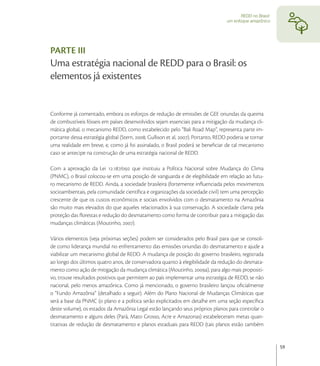 REDD no Brasil:
                                                                                    um enfoque amazônico




PARTE III
Uma estratégia nacional de REDD para o Brasil: os
elementos já existentes


Conforme já comentado, embora os esforços de redução de emissões de GEE oriundas da queima
de combustíveis fósseis em países desenvolvidos sejam essenciais para a mitigação da mudança cli-
mática global, o mecanismo REDD, como estabelecido pelo “Bali Road Map”, representa parte im-
portante dessa estratégia global (Stern, ; Gullison et al, ). Portanto, REDD poderia se tornar
uma realidade em breve, e, como já foi assinalado, o Brasil poderá se beneﬁciar de tal mecanismo
caso se antecipe na construção de uma estratégia nacional de REDD.

Com a aprovação da Lei ./ que instituiu a Política Nacional sobre Mudança do Clima
(PNMC), o Brasil colocou-se em uma posição de vanguarda e de elegibilidade em relação ao futu-
ro mecanismo de REDD. Ainda, a sociedade brasileira (fortemente inﬂuenciada pelos movimentos
socioambientais, pela comunidade cientíﬁca e organizações da sociedade civil) tem uma percepção
crescente de que os custos econômicos e sociais envolvidos com o desmatamento na Amazônia
são muito mais elevados do que aqueles relacionados à sua conservação. A sociedade clama pela
proteção das ﬂorestas e redução do desmatamento como forma de contribuir para a mitigação das
mudanças climáticas (Moutinho, ).

Vários elementos (veja próximas seções) podem ser considerados pelo Brasil para que se consoli-
de como liderança mundial no enfrentamento das emissões oriundas do desmatamento e ajude a
viabilizar um mecanismo global de REDD. A mudança de posição do governo brasileiro, registrada
ao longo dos últimos quatro anos, de conservadora quanto à elegibilidade da redução do desmata-
mento como ação de mitigação da mudança climática (Moutinho, a), para algo mais propositi-
vo, trouxe resultados positivos que permitem ao país implementar uma estratégia de REDD, se não
nacional, pelo menos amazônica. Como já mencionado, o governo brasileiro lançou oﬁcialmente
o “Fundo Amazônia” (detalhado a seguir). Além do Plano Nacional de Mudanças Climáticas que
será a base da PNMC (o plano e a política serão explicitados em detalhe em uma seção especíﬁca
deste volume), os estados da Amazônia Legal estão lançando seus próprios planos para controlar o
desmatamento e alguns deles (Pará, Mato Grosso, Acre e Amazonas) estabeleceram metas quan-
titativas de redução de desmatamento e planos estaduais para REDD (tais planos estão também


                                                                                                             59
 