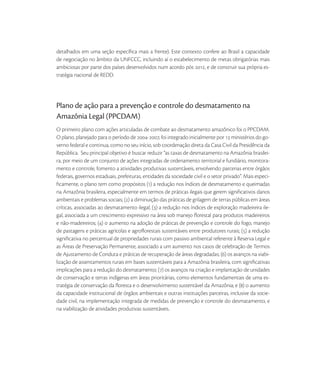 detalhados em uma seção especíﬁca mais a frente). Este contexto confere ao Brasil a capacidade
de negociação no âmbito da UNFCCC, incluindo aí o estabelecimento de metas obrigatórias mais
ambiciosas por parte dos países desenvolvidos num acordo pós , e de construir sua própria es-
tratégia nacional de REDD.




Plano de ação para a prevenção e controle do desmatamento na
Amazônia Legal (PPCDAM)
O primeiro plano com ações articuladas de combate ao desmatamento amazônico foi o PPCDAM.
O plano, planejado para o período de -, foi integrado inicialmente por  ministérios do go-
verno federal e continua, como no seu início, sob coordenação direta da Casa Civil da Presidência da
República. Seu principal objetivo é buscar reduzir “as taxas de desmatamento na Amazônia brasilei-
ra, por meio de um conjunto de ações integradas de ordenamento territorial e fundiário, monitora-
mento e controle, fomento a atividades produtivas sustentáveis, envolvendo parcerias entre órgãos
federais, governos estaduais, prefeituras, entidades da sociedade civil e o setor privado”. Mais especi-
ﬁcamente, o plano tem como propósitos () a redução nos índices de desmatamento e queimadas
na Amazônia brasileira, especialmente em termos de práticas ilegais que gerem signiﬁcativos danos
ambientais e problemas sociais; () a diminuição das práticas de grilagem de terras públicas em áreas
críticas, associadas ao desmatamento ilegal; () a redução nos índices de exploração madeireira ile-
gal, associada a um crescimento expressivo na área sob manejo ﬂorestal para produtos madeireiros
e não-madeireiros; () o aumento na adoção de práticas de prevenção e controle do fogo, manejo
de pastagens e práticas agrícolas e agroﬂorestais sustentáveis entre produtores rurais; () a redução
signiﬁcativa no percentual de propriedades rurais com passivo ambiental referente à Reserva Legal e
as Áreas de Preservação Permanente, associado a um aumento nos casos de celebração de Termos
de Ajustamento de Conduta e práticas de recuperação de áreas degradadas; () os avanços na viabi-
lização de assentamentos rurais em bases sustentáveis para a Amazônia brasileira, com signiﬁcativas
implicações para a redução do desmatamento; () os avanços na criação e implantação de unidades
de conservação e terras indígenas em áreas prioritárias, como elementos fundamentais de uma es-
tratégia de conservação da ﬂoresta e o desenvolvimento sustentável da Amazônia; e () o aumento
da capacidade institucional de órgãos ambientais e outras instituições parceiras, inclusive da socie-
dade civil, na implementação integrada de medidas de prevenção e controle do desmatamento, e
na viabilização de atividades produtivas sustentáveis.
 