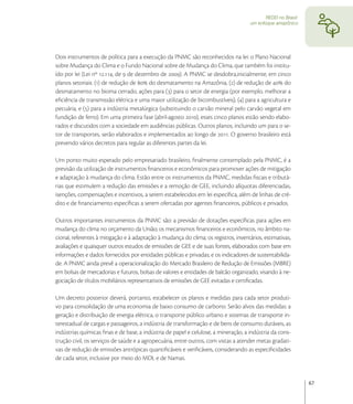 REDD no Brasil:
                                                                                      um enfoque amazônico




Dois instrumentos de política para a execução da PNMC são reconhecidos na lei: o Plano Nacional
sobre Mudança do Clima e o Fundo Nacional sobre de Mudança do Clima, que também foi institu-
ído por lei (Lei nº ., de  de dezembro de ). A PNMC se desdobra,inicialmente, em cinco
planos setoriais: () de redução de  do desmatamento na Amazônia, () de redução de  do
desmatamento no bioma cerrado, ações para () para o setor de energia (por exemplo, melhorar a
eﬁciência de transmissão elétrica e uma maior utilização de bicombustíveis), () para a agricultura e
pecuária, e () para a indústria metalúrgica (substituindo o carvão mineral pelo carvão vegetal em
fundição de ferro). Em uma primeira fase (abril-agosto ), esses cinco planos estão sendo elabo-
rados e discutidos com a sociedade em audiências públicas. Outros planos, incluindo um para o se-
tor de transportes, serão elaborados e implementados ao longo de . O governo brasileiro está
prevendo vários decretos para regular as diferentes partes da lei.

Um ponto muito esperado pelo empresariado brasileiro, ﬁnalmente contemplado pela PNMC, é a
previsão da utilização de instrumentos ﬁnanceiros e econômicos para promover ações de mitigação
e adaptação à mudança do clima. Estão entre os instrumentos da PNMC, medidas ﬁscais e tributá-
rias que estimulem a redução das emissões e a remoção de GEE, incluindo alíquotas diferenciadas,
isenções, compensações e incentivos, a serem estabelecidos em lei especíﬁca, além de linhas de cré-
dito e de ﬁnanciamento especíﬁcas a serem ofertadas por agentes ﬁnanceiros, públicos e privados.

Outros importantes instrumentos da PNMC são: a previsão de dotações especíﬁcas para ações em
mudança do clima no orçamento da União; os mecanismos ﬁnanceiros e econômicos, no âmbito na-
cional, referentes à mitigação e à adaptação à mudança do clima; os registros, inventários, estimativas,
avaliações e quaisquer outros estudos de emissões de GEE e de suas fontes, elaborados com base em
informações e dados fornecidos por entidades públicas e privadas; e os indicadores de sustentabilida-
de. A PNMC ainda prevê a operacionalização do Mercado Brasileiro de Redução de Emissões (MBRE)
em bolsas de mercadorias e futuros, bolsas de valores e entidades de balcão organizado, visando à ne-
gociação de títulos mobiliários representativos de emissões de GEE evitadas e certiﬁcadas.

Um decreto posterior deverá, portanto, estabelecer os planos e medidas para cada setor produti-
vo para consolidação de uma economia de baixo consumo de carbono. Serão alvos das medidas: a
geração e distribuição de energia elétrica, o transporte público urbano e sistemas de transporte in-
terestadual de cargas e passageiros, a indústria de transformação e de bens de consumo duráveis, as
indústrias químicas ﬁnas e de base, a indústria de papel e celulose, a mineração, a indústria da cons-
trução civil, os serviços de saúde e a agropecuária, entre outros, com vistas a atender metas gradati-
vas de redução de emissões antrópicas quantiﬁcáveis e veriﬁcáveis, considerando as especiﬁcidades
de cada setor, inclusive por meio do MDL e de Namas.


                                                                                                               67
 