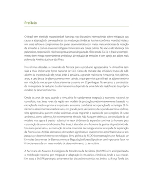 Prefácio


O Brasil tem exercido inquestionável liderança nas discussões internacionais sobre mitigação das
causas e adaptação às consequências das mudanças climáticas. A crise econômica mundial, iniciada
em , esfriou o compromisso dos países desenvolvidos com metas mais ambiciosas de redução
de emissões e com o apoio tecnológico e ﬁnanceiro aos países pobres. No vácuo de liderança dos
países ricos, responsáveis históricos pelo acúmulo de gases de efeito estufa (GEE), o Brasil se compro-
meteu com metas extremamente ambiciosas de redução de emissões e com apoio aos países mais
pobres da América Latina e da África.

Nas últimas décadas, a conversão de ﬂoresta para a produção agropecuária na Amazônia tem
sido a mais importante fonte nacional de GEE. Cerca de metade das emissões brutas de GEE
advém da incorporação de novas áreas à pecuária, a grande maioria na Amazônia. Nos últimos
anos, a taxa bruta de desmatamento vem caindo, o que permite que o Brasil se adiante mesmo
em relação às metas que voluntariamente assumiu em Copenhague. No entanto, a continuida-
de da trajetória de redução do desmatamento depende de uma delicada redeﬁnição do próprio
modelo de desenvolvimento.

Desde os anos de , quando a Amazônia foi rapidamente integrada à economia nacional, se
consolidou nas áreas rurais da região um modelo de produção predominantemente baseado na
extração de matérias primas e na pecuária extensiva, com baixa incorporação de tecnologia. O di-
namismo da economia amazônica era, em grande parte, decorrente da expansão contínua da fron-
teira agropecuária, que em ondas sucessivas, atraía migrantes e capitais de outras regiões. O custo
ambiental, como sabemos, foi extremamente elevado. Não há quem defenda a continuidade de tal
modelo, mas agora é preciso substituir o vetor dinâmico da expansão contínua da fronteira pela
construção de uma nova fronteira. Nas áreas já alteradas uma fronteira de ganhos de produtividade.
Nas áreas preservadas, a construção de uma economia tecnologicamente avançada de exploração
da ﬂoresta viva. Ambas alternativas demandam signiﬁcativos investimentos em infraestrutura e em
pesquisa e desenvolvimento tecnológico. Uma política de REDD (compensações por Redução de
Emissões decorrentes de Desmatamento e Degradação ﬂorestal) pode ser um importante fator no
ﬁnanciamento de um novo modelo de desenvolvimento da Amazônia.

A Secretaria de Assuntos Estratégicos da Presidência da República (SAE/PR) vem acompanhando
a mobilização nacional por mitigação e adaptação às mudanças climáticas desde a sua criação.
Em , a SAE/PR participou ativamente das discussões ocorridas no âmbito da Força Tarefa dos
 