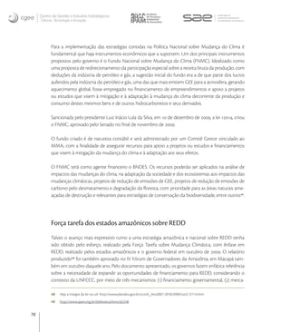 Centro de Gestão e Estudos Estratégicos
     Ciência, Tecnologia e Inovação




           Para a implementação das estratégias contidas na Política Nacional sobre Mudança do Clima é
           fundamental que haja instrumentos econômicos que a suportem. Um dos principais instrumentos
           propostos pelo governo é o Fundo Nacional sobre Mudança do Clima (FNMC). Idealizado como
           uma proposta de redirecionamento da participação especial sobre a receita bruta da produção, com
           deduções da indústria de petróleo e gás, a sugestão inicial do fundo era a de que parte dos lucros
           auferidos pela indústria do petróleo e gás, uma das que mais emitem GEE para a atmosfera, gerando
           aquecimento global, fosse empregado no ﬁnanciamento de empreendimentos e apoio a projetos
           ou estudos que visem à mitigação e à adaptação à mudança do clima decorrente da produção e
           consumo destes mesmos bens e de outros hidrocarbonetos e seus derivados.

           Sancionada pelo presidente Luiz Inácio Lula da Silva, em  de dezembro de , a lei , criou
           o FNMC, aprovado pelo Senado no ﬁnal de novembro de .

           O fundo criado é de natureza contábil e será administrado por um Comitê Gestor vinculado ao
           MMA, com a ﬁnalidade de assegurar recursos para apoio a projetos ou estudos e ﬁnanciamentos
           que visem à mitigação da mudança do clima e à adaptação aos seus efeitos.

           O FNMC terá como agente ﬁnanceiro o BNDES. Os recursos poderão ser aplicados na análise de
           impactos das mudanças do clima, na adaptação da sociedade e dos ecossistemas aos impactos das
           mudanças climáticas, projetos de redução de emissões de GEE, projetos de redução de emissões de
           carbono pelo desmatamento e degradação da ﬂoresta, com prioridade para as áreas naturais ame-
           açadas de destruição e relevantes para estratégias de conservação da biodiversidade, entre outros .




           Força tarefa dos estados amazônicos sobre REDD
           Talvez o avanço mais expressivo rumo a uma estratégia amazônica e nacional sobre REDD tenha
           sido obtido pelo esforço, realizado pela Força Tarefa sobre Mudança Climática, com ênfase em
           REDD, realizado pelos estados amazônicos e o governo federal em outubro de . O relatório
           produzido foi também aprovado no IV Fórum de Governadores da Amazônia, em Macapá tam-
           bém em outubro daquele ano. Pelo documento apresentado, os governos fazem enfática referência
           sobre a necessidade de expandir as oportunidades de ﬁnanciamento para REDD, considerando o
           contexto da UNFCCC, por meio de três mecanismos: () ﬁnanciamento governamental, () merca-

           48    Veja a íntegra da lei na url: http://www.planalto.gov.br/ccivil/_Ato2007-2010/2009/Lei/L12114.htm
           49    http://www.ipam.org.br/biblioteca/livro/id/248


70
 