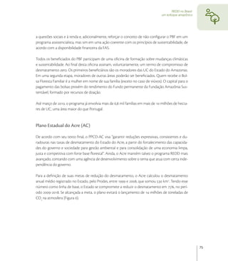 REDD no Brasil:
                                                                                 um enfoque amazônico




a questões sociais e à renda e, adicionalmente, reforçar o conceito de não conﬁgurar o PBF em um
programa assistencialista, mas sim em uma ação coerente com os princípios de sustentabilidade, de
acordo com a disponibilidade ﬁnanceira da FAS.

Todos os beneﬁciados do PBF participam de uma oﬁcina de formação sobre mudanças climáticas
e sustentabilidade. Ao ﬁnal desta oﬁcina assinam, voluntariamente, um termo de compromisso de
desmatamento zero. Os primeiros beneﬁciários são os moradores das UC do Estado do Amazonas.
Em uma segunda etapa, moradores de outras áreas poderão ser beneﬁciados. Quem recebe o Bol-
sa Floresta Familiar é a mulher em nome de sua família (exceto no caso de viúvos). O capital para o
pagamento das bolsas provém do rendimento do Fundo permanente da Fundação Amazônia Sus-
tentável, formado por recursos de doação.

Até março de , o programa já envolvia mais de , mil famílias em mais de  milhões de hecta-
res de UC, uma área maior do que Portugal.


Plano Estadual do Acre (AC)

De acordo com seu texto ﬁnal, o PPCD-AC visa “garantir reduções expressivas, consistentes e du-
radouras nas taxas de desmatamento do Estado do Acre, a partir do fortalecimento das capacida-
des do governo e sociedade para gestão ambiental e para consolidação de uma economia limpa,
justa e competitiva com forte base ﬂorestal”. Ainda, o Acre mantém talvez o programa REDD mais
avançado, contando com uma agência de desenvolvimento sobre o tema que atua com certa inde-
pendência do governo.

Para a deﬁnição de suas metas de redução do desmatamento, o Acre calculou o desmatamento
anual médio registrado no Estado, pelo Prodes, entre  e , que somou  km. Tendo esse
número como linha de base, o Estado se compromete a reduzir o desmatamento em , no perí-
odo -. Se alcançada a meta, o plano evitará o lançamento de  milhões de toneladas de
CO na atmosfera (Figura ).




                                                                                                          75
 